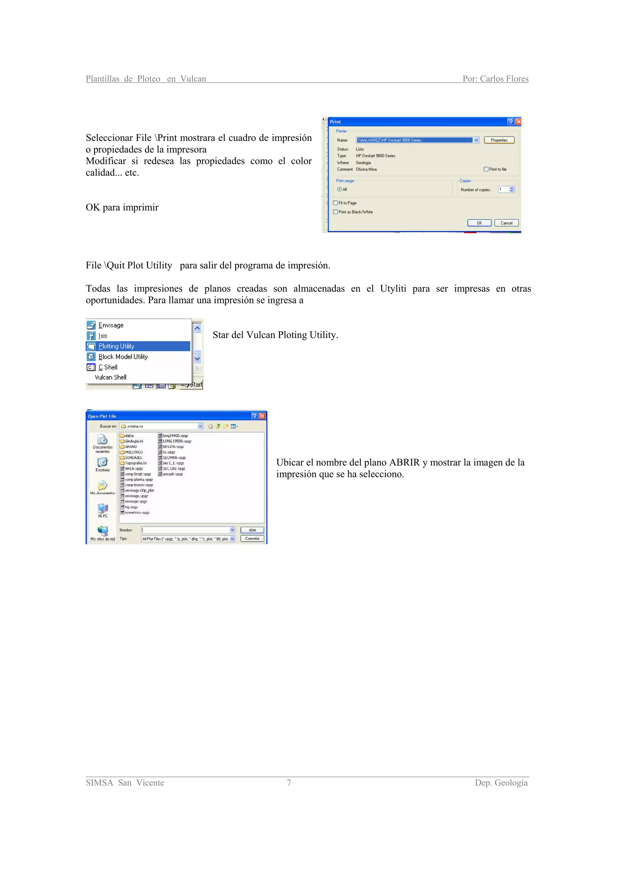 Plantillas de Ploteo en Vulcan Por: Carlos Flores
________________________________________________________________________________________
SIMSA San Vicente 7 Dep. Geología
Seleccionar File Print mostrara el cuadro de impresión
o propiedades de la impresora
Modificar si redesea las propiedades como el color
calidad... etc.
OK para imprimir
File Quit Plot Utility para salir del programa de impresión.
Todas las impresiones de planos creadas son almacenadas en el Utyliti para ser impresas en otras
oportunidades. Para llamar una impresión se ingresa a
Star del Vulcan Ploting Utility.
Ubicar el nombre del plano ABRIR y mostrar la imagen de la
impresión que se ha selecciono.
 
