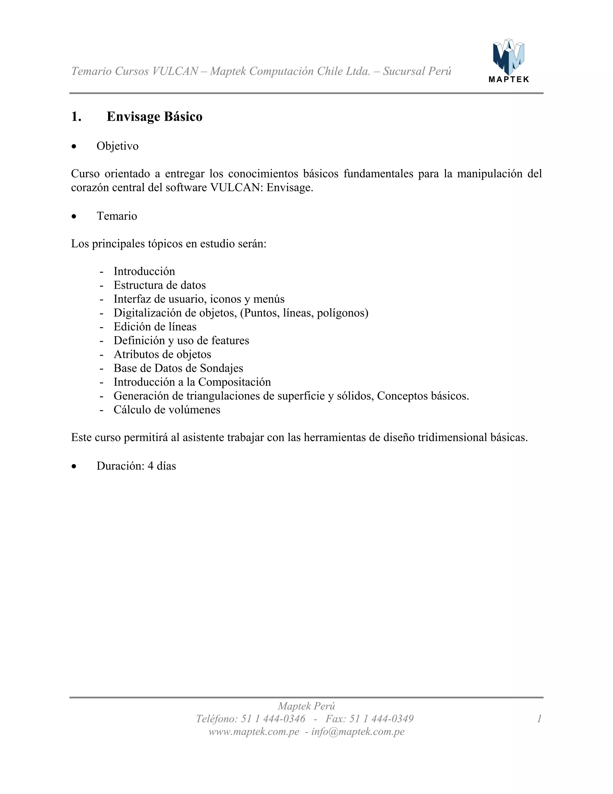 M A P T E K
Temario Cursos VULCAN – Maptek Computación Chile Ltda. – Sucursal Perú
1. Envisage Básico
Objetivo•
•
•
Curso orientado a entregar los conocimientos básicos fundamentales para la manipulación del
corazón central del software VULCAN: Envisage.
Temario
Los principales tópicos en estudio serán:
- Introducción
- Estructura de datos
- Interfaz de usuario, iconos y menús
- Digitalización de objetos, (Puntos, líneas, polígonos)
- Edición de líneas
- Definición y uso de features
- Atributos de objetos
- Base de Datos de Sondajes
- Introducción a la Compositación
- Generación de triangulaciones de superficie y sólidos, Conceptos básicos.
- Cálculo de volúmenes
Este curso permitirá al asistente trabajar con las herramientas de diseño tridimensional básicas.
Duración: 4 días
Maptek Perú
Teléfono: 51 1 444-0346 - Fax: 51 1 444-0349 1
www.maptek.com.pe - info@maptek.com.pe
 