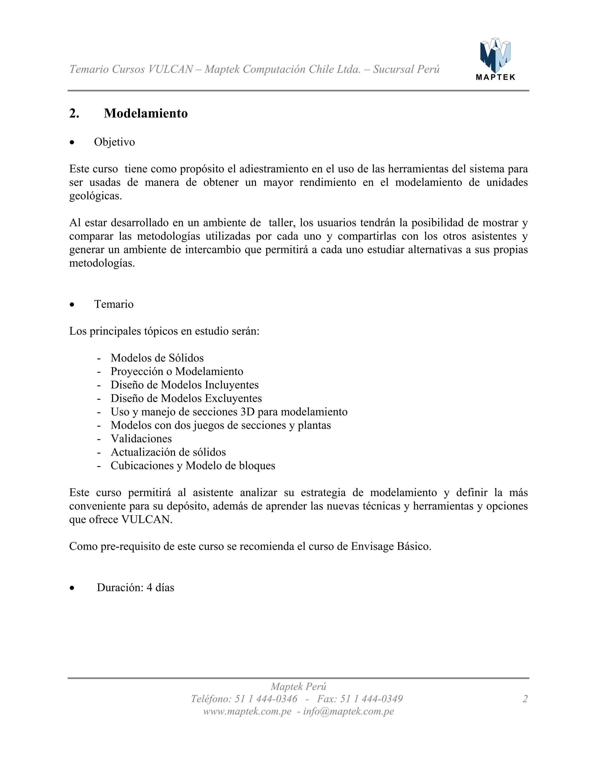 M A P T E K
Temario Cursos VULCAN – Maptek Computación Chile Ltda. – Sucursal Perú
2. Modelamiento
Objetivo•
•
•
Este curso tiene como propósito el adiestramiento en el uso de las herramientas del sistema para
ser usadas de manera de obtener un mayor rendimiento en el modelamiento de unidades
geológicas.
Al estar desarrollado en un ambiente de taller, los usuarios tendrán la posibilidad de mostrar y
comparar las metodologías utilizadas por cada uno y compartirlas con los otros asistentes y
generar un ambiente de intercambio que permitirá a cada uno estudiar alternativas a sus propias
metodologías.
Temario
Los principales tópicos en estudio serán:
- Modelos de Sólidos
- Proyección o Modelamiento
- Diseño de Modelos Incluyentes
- Diseño de Modelos Excluyentes
- Uso y manejo de secciones 3D para modelamiento
- Modelos con dos juegos de secciones y plantas
- Validaciones
- Actualización de sólidos
- Cubicaciones y Modelo de bloques
Este curso permitirá al asistente analizar su estrategia de modelamiento y definir la más
conveniente para su depósito, además de aprender las nuevas técnicas y herramientas y opciones
que ofrece VULCAN.
Como pre-requisito de este curso se recomienda el curso de Envisage Básico.
Duración: 4 días
Maptek Perú
Teléfono: 51 1 444-0346 - Fax: 51 1 444-0349 2
www.maptek.com.pe - info@maptek.com.pe
 