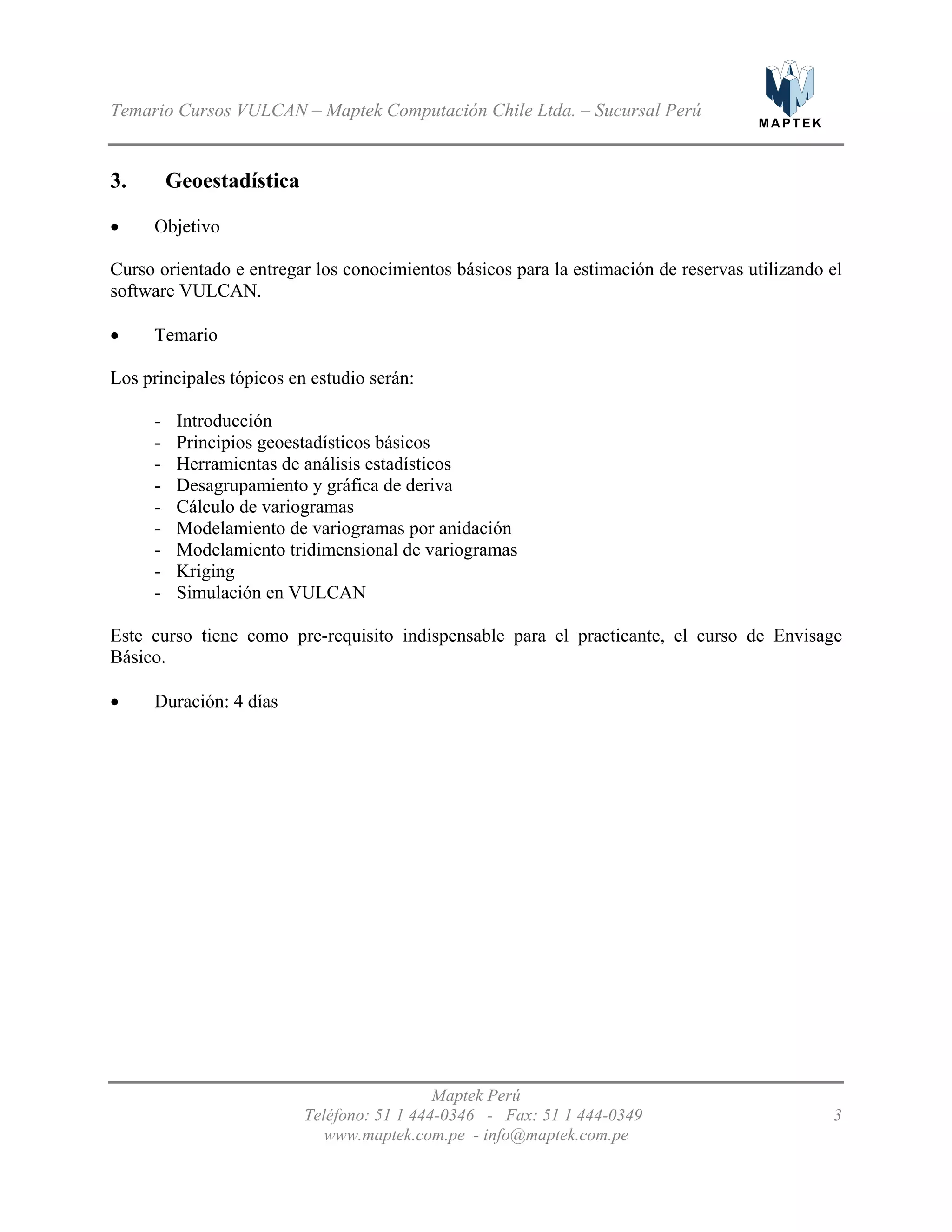 M A P T E K
Temario Cursos VULCAN – Maptek Computación Chile Ltda. – Sucursal Perú
3. Geoestadística
Objetivo•
•
•
Curso orientado e entregar los conocimientos básicos para la estimación de reservas utilizando el
software VULCAN.
Temario
Los principales tópicos en estudio serán:
- Introducción
- Principios geoestadísticos básicos
- Herramientas de análisis estadísticos
- Desagrupamiento y gráfica de deriva
- Cálculo de variogramas
- Modelamiento de variogramas por anidación
- Modelamiento tridimensional de variogramas
- Kriging
- Simulación en VULCAN
Este curso tiene como pre-requisito indispensable para el practicante, el curso de Envisage
Básico.
Duración: 4 días
Maptek Perú
Teléfono: 51 1 444-0346 - Fax: 51 1 444-0349 3
www.maptek.com.pe - info@maptek.com.pe
 