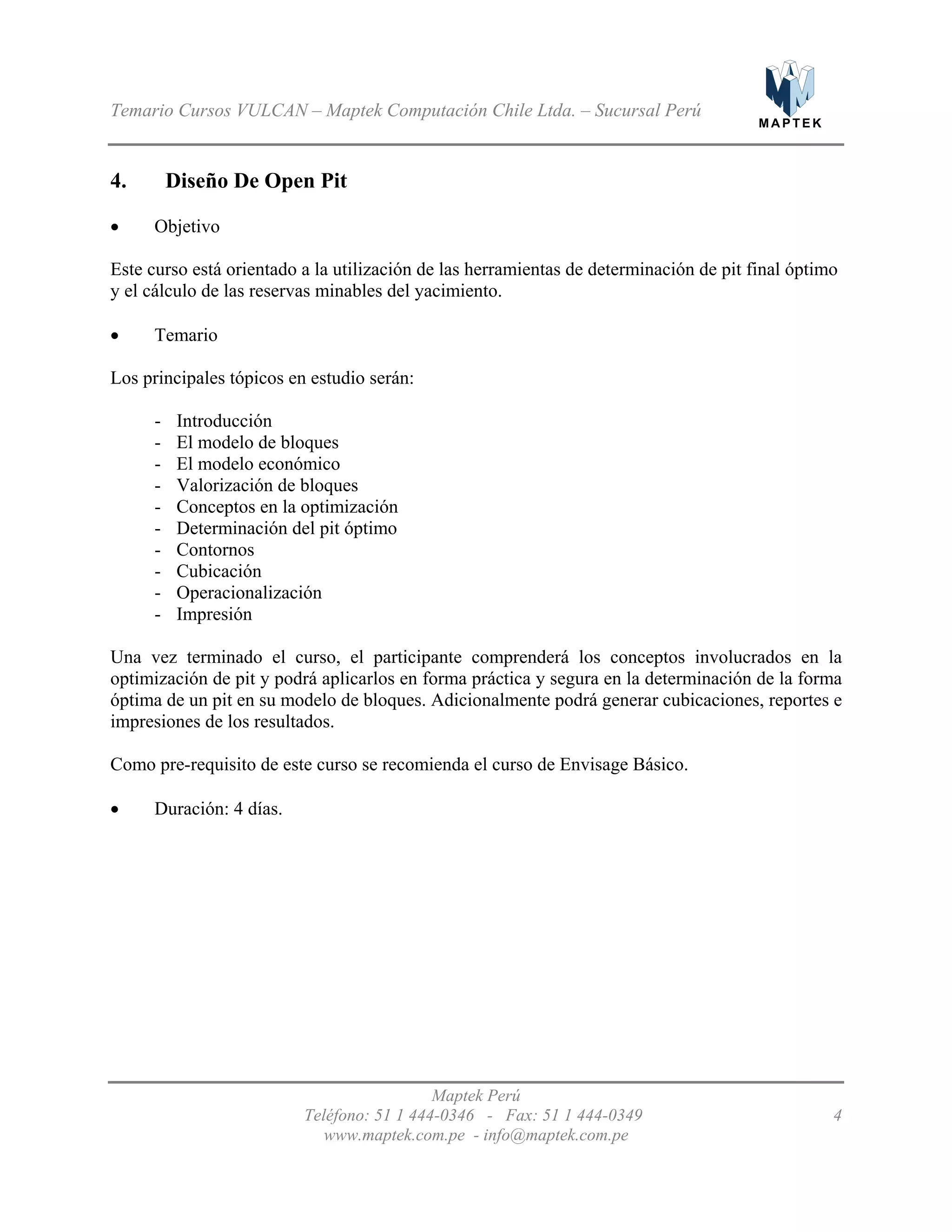 M A P T E K
Temario Cursos VULCAN – Maptek Computación Chile Ltda. – Sucursal Perú
4. Diseño De Open Pit
•
•
- Introducción
-
-
-
-
-
- Contornos
- Cubicación
- Operacionalización
-
•
Objetivo
Este curso está orientado a la utilización de las herramientas de determinación de pit final óptimo
y el cálculo de las reservas minables del yacimiento.
Temario
Los principales tópicos en estudio serán:
El modelo de bloques
El modelo económico
Valorización de bloques
Conceptos en la optimización
Determinación del pit óptimo
Impresión
Una vez terminado el curso, el participante comprenderá los conceptos involucrados en la
optimización de pit y podrá aplicarlos en forma práctica y segura en la determinación de la forma
óptima de un pit en su modelo de bloques. Adicionalmente podrá generar cubicaciones, reportes e
impresiones de los resultados.
Como pre-requisito de este curso se recomienda el curso de Envisage Básico.
Duración: 4 días.
Maptek Perú
Teléfono: 51 1 444-0346 - Fax: 51 1 444-0349 4
www.maptek.com.pe - info@maptek.com.pe
 