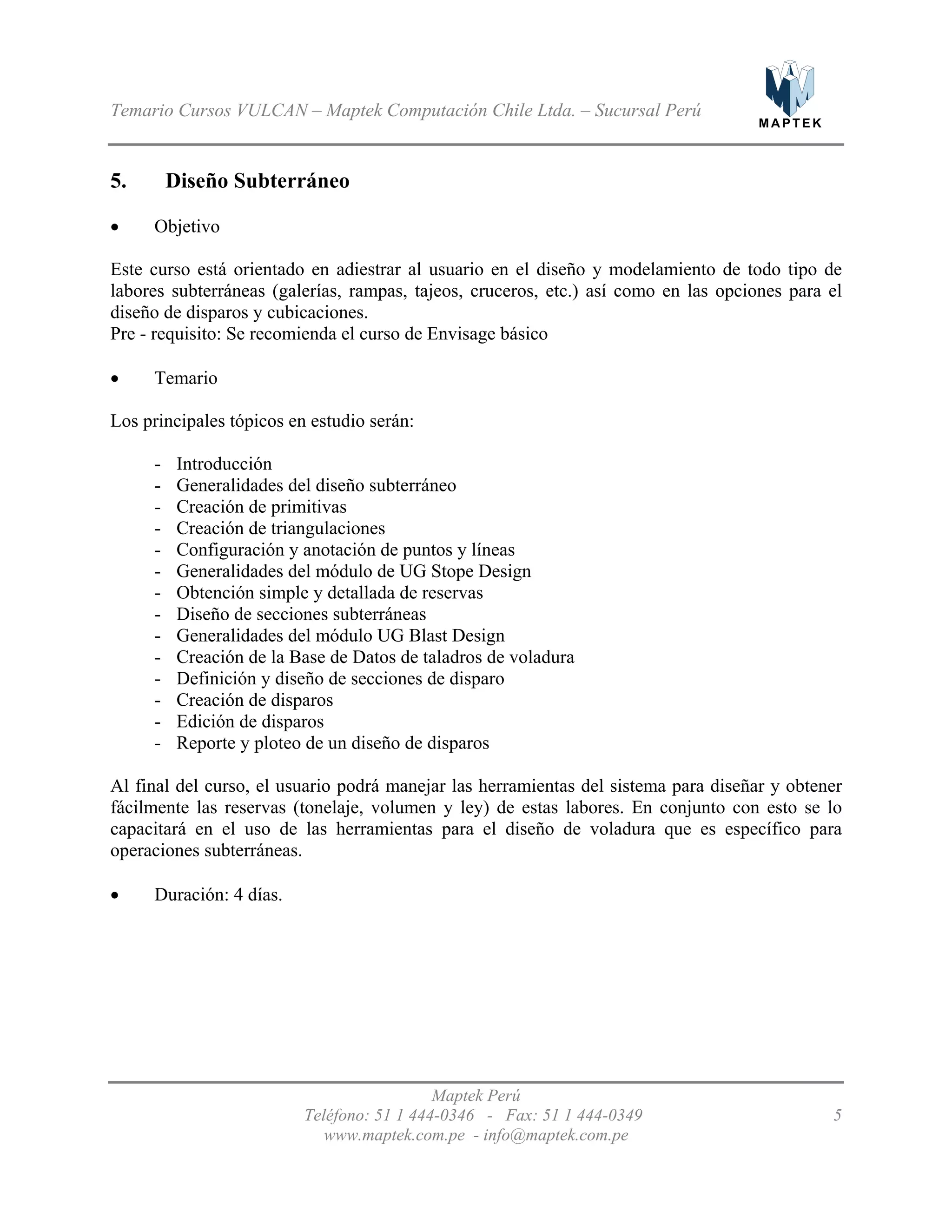 M A P T E K
Temario Cursos VULCAN – Maptek Computación Chile Ltda. – Sucursal Perú
5. Diseño Subterráneo
Objetivo•
•
•
Este curso está orientado en adiestrar al usuario en el diseño y modelamiento de todo tipo de
labores subterráneas (galerías, rampas, tajeos, cruceros, etc.) así como en las opciones para el
diseño de disparos y cubicaciones.
Pre - requisito: Se recomienda el curso de Envisage básico
Temario
Los principales tópicos en estudio serán:
- Introducción
- Generalidades del diseño subterráneo
- Creación de primitivas
- Creación de triangulaciones
- Configuración y anotación de puntos y líneas
- Generalidades del módulo de UG Stope Design
- Obtención simple y detallada de reservas
- Diseño de secciones subterráneas
- Generalidades del módulo UG Blast Design
- Creación de la Base de Datos de taladros de voladura
- Definición y diseño de secciones de disparo
- Creación de disparos
- Edición de disparos
- Reporte y ploteo de un diseño de disparos
Al final del curso, el usuario podrá manejar las herramientas del sistema para diseñar y obtener
fácilmente las reservas (tonelaje, volumen y ley) de estas labores. En conjunto con esto se lo
capacitará en el uso de las herramientas para el diseño de voladura que es específico para
operaciones subterráneas.
Duración: 4 días.
Maptek Perú
Teléfono: 51 1 444-0346 - Fax: 51 1 444-0349 5
www.maptek.com.pe - info@maptek.com.pe
 