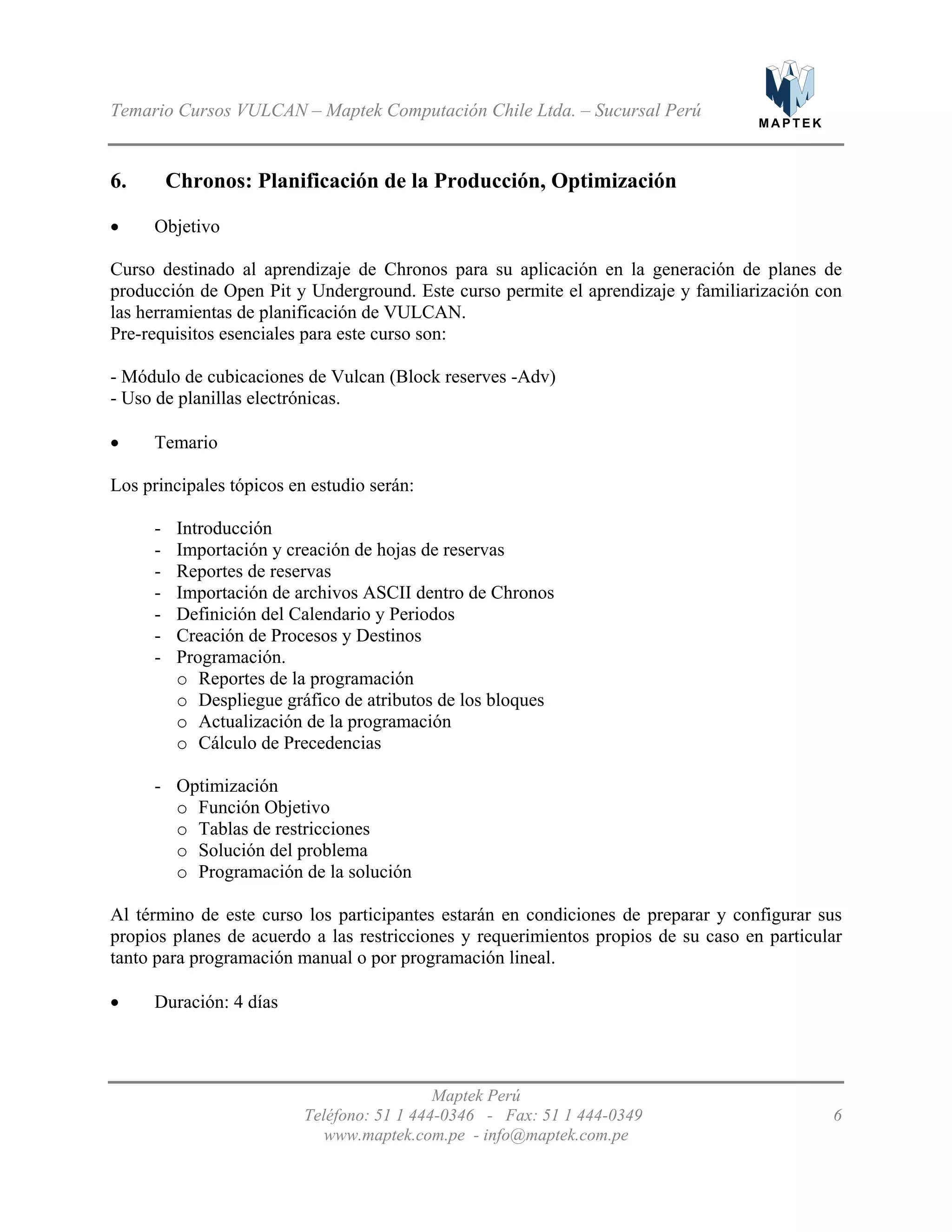 M A P T E K
Temario Cursos VULCAN – Maptek Computación Chile Ltda. – Sucursal Perú
6. Chronos: Planificación de la Producción, Optimización
•
•
- Introducción
-
-
-
-
-
-
o
o
o
o
-
o
o
o
o
•
Objetivo
Curso destinado al aprendizaje de Chronos para su aplicación en la generación de planes de
producción de Open Pit y Underground. Este curso permite el aprendizaje y familiarización con
las herramientas de planificación de VULCAN.
Pre-requisitos esenciales para este curso son:
- Módulo de cubicaciones de Vulcan (Block reserves -Adv)
- Uso de planillas electrónicas.
Temario
Los principales tópicos en estudio serán:
Importación y creación de hojas de reservas
Reportes de reservas
Importación de archivos ASCII dentro de Chronos
Definición del Calendario y Periodos
Creación de Procesos y Destinos
Programación.
Reportes de la programación
Despliegue gráfico de atributos de los bloques
Actualización de la programación
Cálculo de Precedencias
Optimización
Función Objetivo
Tablas de restricciones
Solución del problema
Programación de la solución
Al término de este curso los participantes estarán en condiciones de preparar y configurar sus
propios planes de acuerdo a las restricciones y requerimientos propios de su caso en particular
tanto para programación manual o por programación lineal.
Duración: 4 días
Maptek Perú
Teléfono: 51 1 444-0346 - Fax: 51 1 444-0349 6
www.maptek.com.pe - info@maptek.com.pe
 