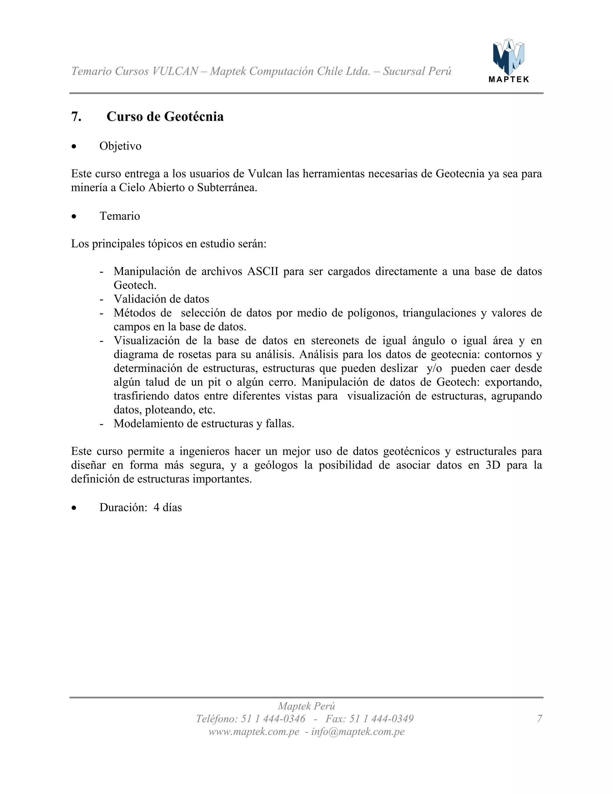 M A P T E K
Temario Cursos VULCAN – Maptek Computación Chile Ltda. – Sucursal Perú
7. Curso de Geotécnia
•
•
-
-
-
-
-
•
Objetivo
Este curso entrega a los usuarios de Vulcan las herramientas necesarias de Geotecnia ya sea para
minería a Cielo Abierto o Subterránea.
Temario
Los principales tópicos en estudio serán:
Manipulación de archivos ASCII para ser cargados directamente a una base de datos
Geotech.
Validación de datos
Métodos de selección de datos por medio de polígonos, triangulaciones y valores de
campos en la base de datos.
Visualización de la base de datos en stereonets de igual ángulo o igual área y en
diagrama de rosetas para su análisis. Análisis para los datos de geotecnia: contornos y
determinación de estructuras, estructuras que pueden deslizar y/o pueden caer desde
algún talud de un pit o algún cerro. Manipulación de datos de Geotech: exportando,
trasfiriendo datos entre diferentes vistas para visualización de estructuras, agrupando
datos, ploteando, etc.
Modelamiento de estructuras y fallas.
Este curso permite a ingenieros hacer un mejor uso de datos geotécnicos y estructurales para
diseñar en forma más segura, y a geólogos la posibilidad de asociar datos en 3D para la
definición de estructuras importantes.
Duración: 4 días
Maptek Perú
Teléfono: 51 1 444-0346 - Fax: 51 1 444-0349 7
www.maptek.com.pe - info@maptek.com.pe
 