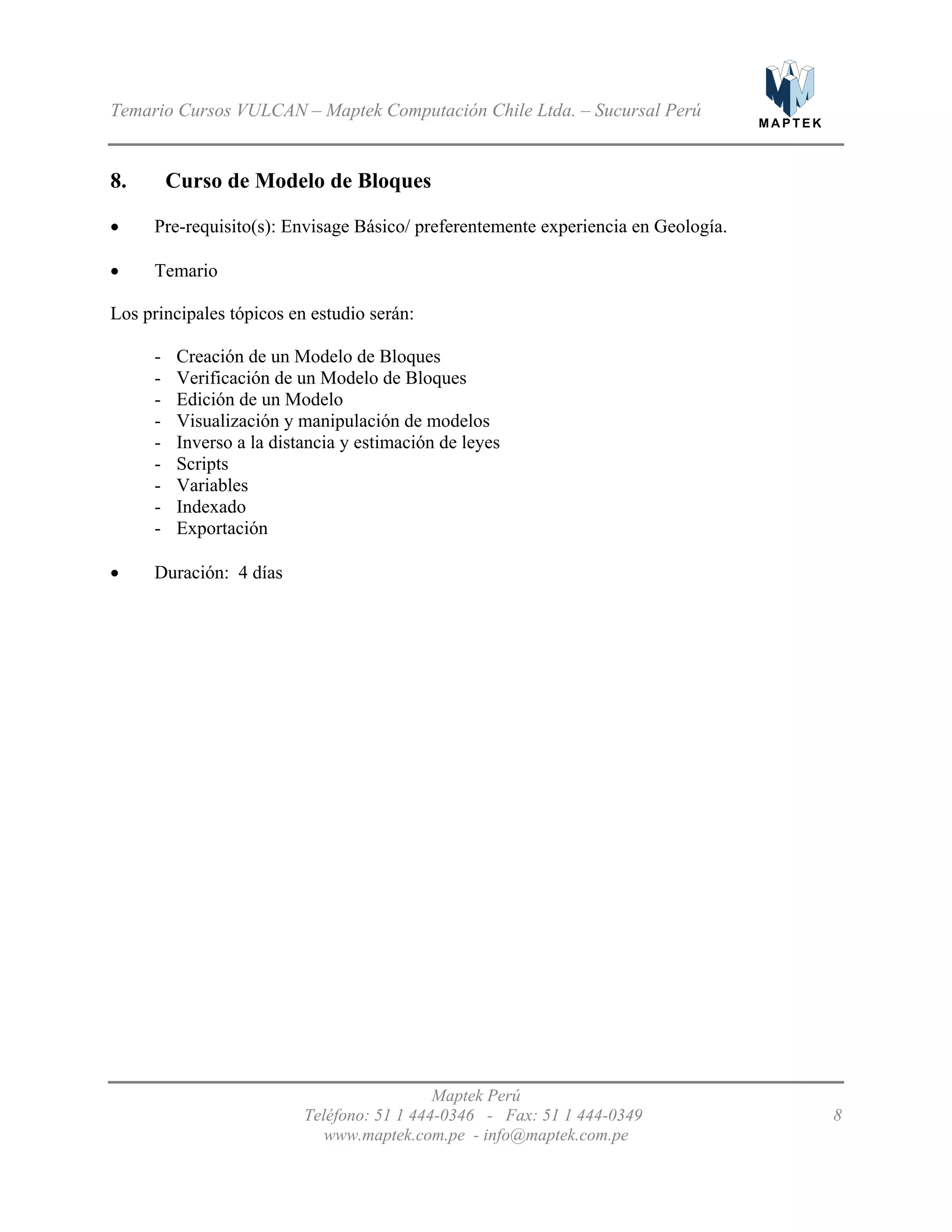 M A P T E K
Temario Cursos VULCAN – Maptek Computación Chile Ltda. – Sucursal Perú
8. Curso de Modelo de Bloques
•
•
-
-
-
-
-
- Scripts
- Variables
- Indexado
-
•
Pre-requisito(s): Envisage Básico/ preferentemente experiencia en Geología.
Temario
Los principales tópicos en estudio serán:
Creación de un Modelo de Bloques
Verificación de un Modelo de Bloques
Edición de un Modelo
Visualización y manipulación de modelos
Inverso a la distancia y estimación de leyes
Exportación
Duración: 4 días
Maptek Perú
Teléfono: 51 1 444-0346 - Fax: 51 1 444-0349 8
www.maptek.com.pe - info@maptek.com.pe
 