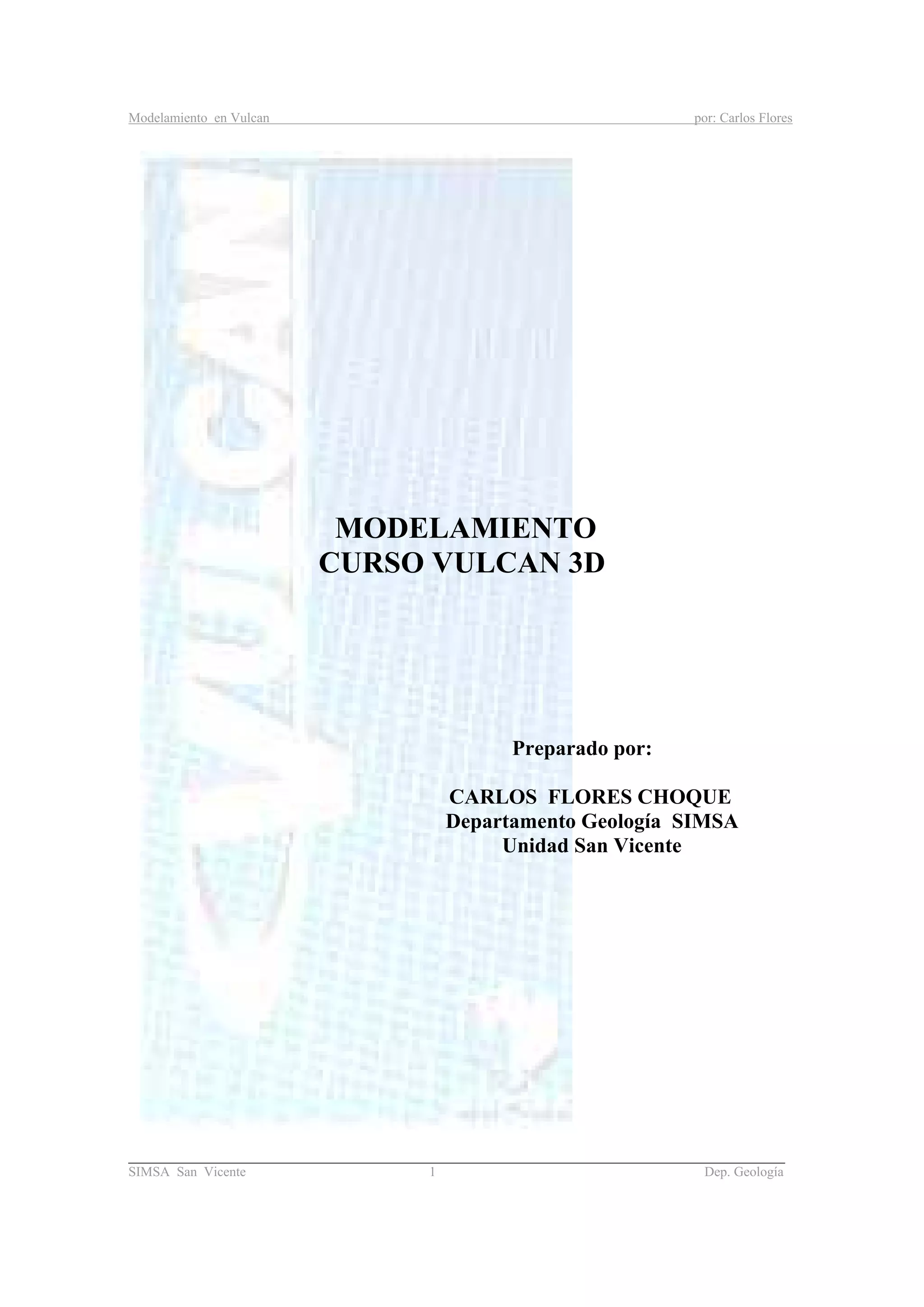 Modelamiento en Vulcan por: Carlos Flores
_______________________________________________________________________________________
SIMSA San Vicente 1 Dep. Geología
MODELAMIENTO
CURSO VULCAN 3D
Preparado por:
CARLOS FLORES CHOQUE
Departamento Geología SIMSA
Unidad San Vicente
 