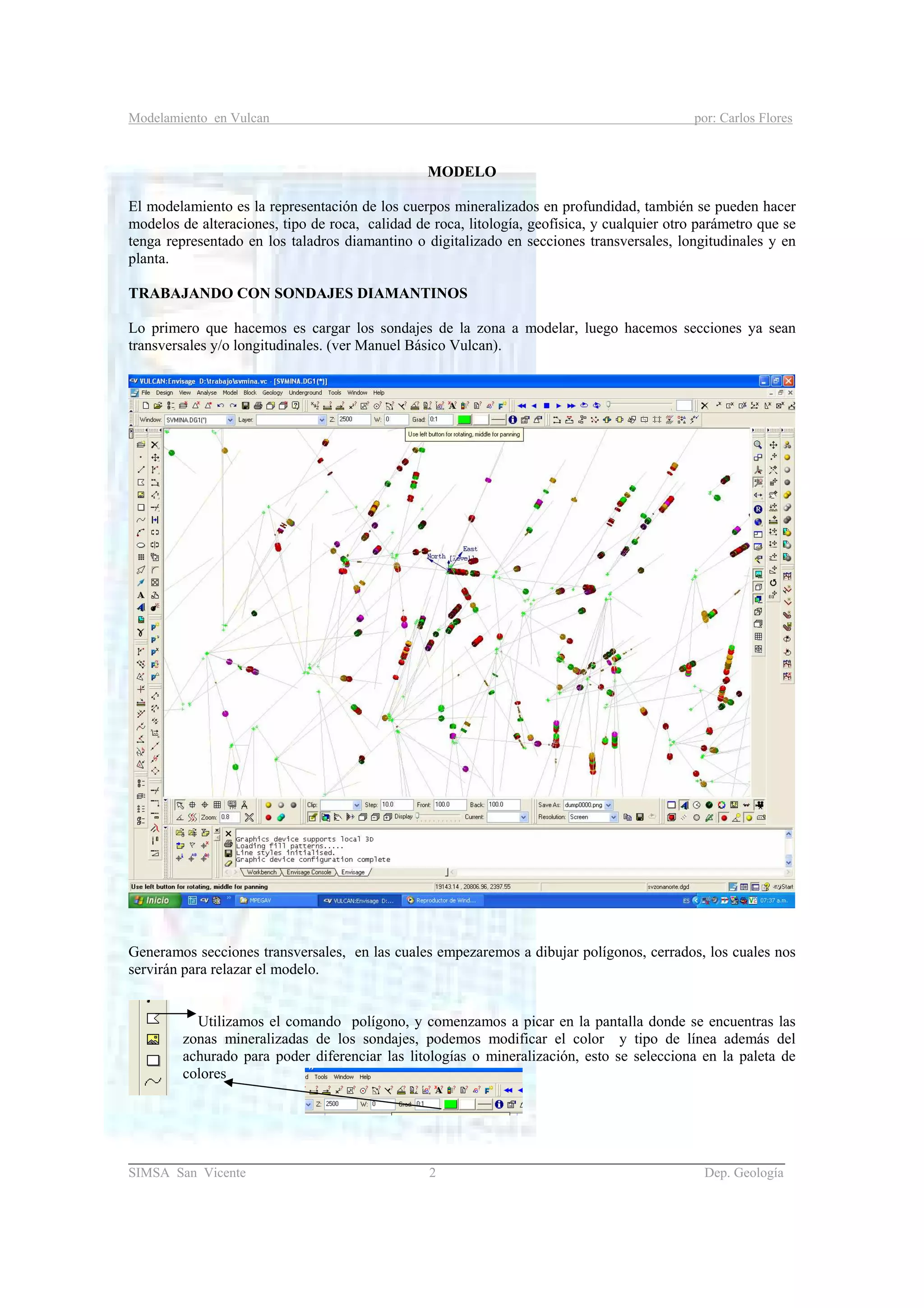 Modelamiento en Vulcan por: Carlos Flores
_______________________________________________________________________________________
SIMSA San Vicente 2 Dep. Geología
MODELO
El modelamiento es la representación de los cuerpos mineralizados en profundidad, también se pueden hacer
modelos de alteraciones, tipo de roca, calidad de roca, litología, geofísica, y cualquier otro parámetro que se
tenga representado en los taladros diamantino o digitalizado en secciones transversales, longitudinales y en
planta.
TRABAJANDO CON SONDAJES DIAMANTINOS
Lo primero que hacemos es cargar los sondajes de la zona a modelar, luego hacemos secciones ya sean
transversales y/o longitudinales. (ver Manuel Básico Vulcan).
Generamos secciones transversales, en las cuales empezaremos a dibujar polígonos, cerrados, los cuales nos
servirán para relazar el modelo.
Utilizamos el comando polígono, y comenzamos a picar en la pantalla donde se encuentras las
zonas mineralizadas de los sondajes, podemos modificar el color y tipo de línea además del
achurado para poder diferenciar las litologías o mineralización, esto se selecciona en la paleta de
colores
 
