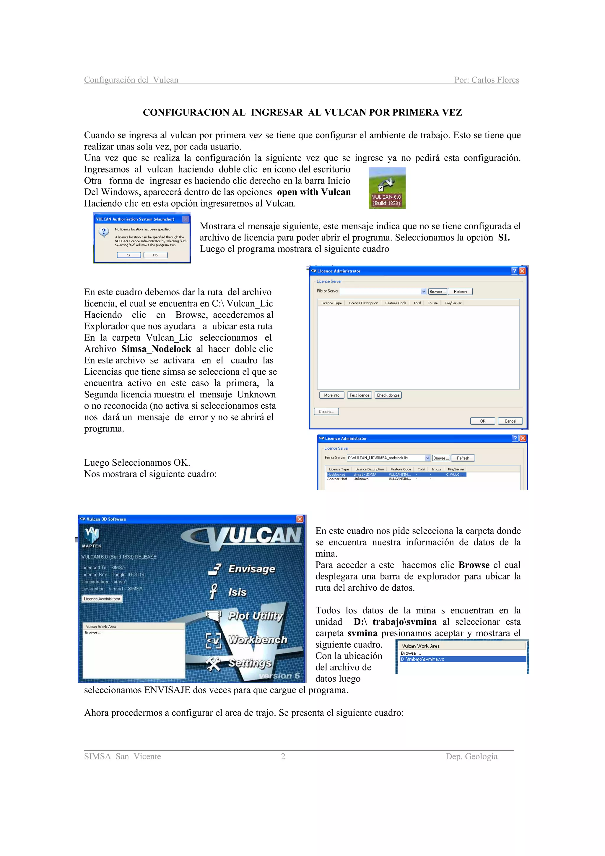 Configuración del Vulcan Por: Carlos Flores
_______________________________________________________________________________________
SIMSA San Vicente 2 Dep. Geología
CONFIGURACION AL INGRESAR AL VULCAN POR PRIMERA VEZ
Cuando se ingresa al vulcan por primera vez se tiene que configurar el ambiente de trabajo. Esto se tiene que
realizar unas sola vez, por cada usuario.
Una vez que se realiza la configuración la siguiente vez que se ingrese ya no pedirá esta configuración.
Ingresamos al vulcan haciendo doble clic en icono del escritorio
Otra forma de ingresar es haciendo clic derecho en la barra Inicio
Del Windows, aparecerá dentro de las opciones open with Vulcan
Haciendo clic en esta opción ingresaremos al Vulcan.
Mostrara el mensaje siguiente, este mensaje indica que no se tiene configurada el
archivo de licencia para poder abrir el programa. Seleccionamos la opción SI.
Luego el programa mostrara el siguiente cuadro
En este cuadro debemos dar la ruta del archivo
licencia, el cual se encuentra en C: Vulcan_Lic
Haciendo clic en Browse, accederemos al
Explorador que nos ayudara a ubicar esta ruta
En la carpeta Vulcan_Lic seleccionamos el
Archivo Simsa_Nodelock al hacer doble clic
En este archivo se activara en el cuadro las
Licencias que tiene simsa se selecciona el que se
encuentra activo en este caso la primera, la
Segunda licencia muestra el mensaje Unknown
o no reconocida (no activa si seleccionamos esta
nos dará un mensaje de error y no se abrirá el
programa.
Luego Seleccionamos OK.
Nos mostrara el siguiente cuadro:
En este cuadro nos pide selecciona la carpeta donde
se encuentra nuestra información de datos de la
mina.
Para acceder a este hacemos clic Browse el cual
desplegara una barra de explorador para ubicar la
ruta del archivo de datos.
Todos los datos de la mina s encuentran en la
unidad D: trabajosvmina al seleccionar esta
carpeta svmina presionamos aceptar y mostrara el
siguiente cuadro.
Con la ubicación
del archivo de
datos luego
seleccionamos ENVISAJE dos veces para que cargue el programa.
Ahora procedermos a configurar el area de trajo. Se presenta el siguiente cuadro:
 