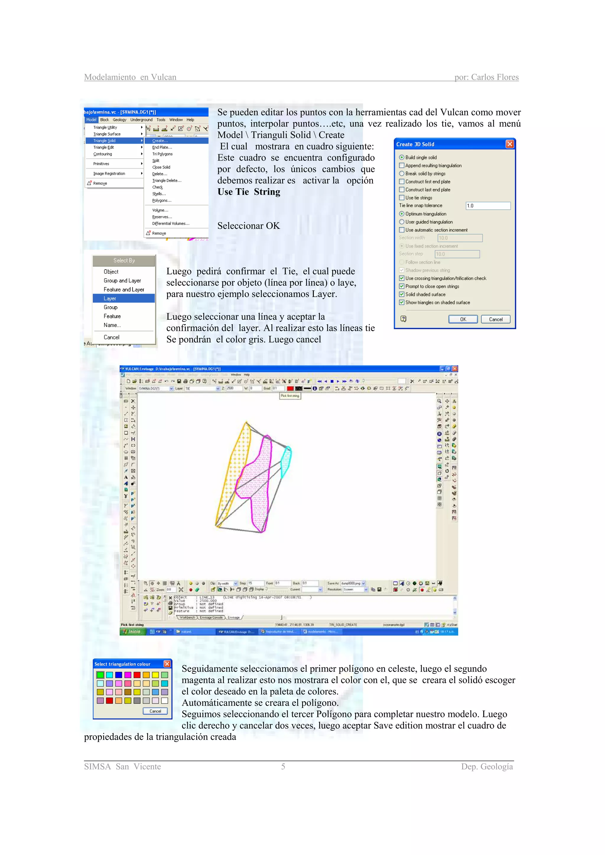 Modelamiento en Vulcan por: Carlos Flores
_______________________________________________________________________________________
SIMSA San Vicente 5 Dep. Geología
Se pueden editar los puntos con la herramientas cad del Vulcan como mover
puntos, interpolar puntos….etc, una vez realizado los tie, vamos al menú
Model  Trianguli Solid  Create
El cual mostrara en cuadro siguiente:
Este cuadro se encuentra configurado
por defecto, los únicos cambios que
debemos realizar es activar la opción
Use Tie String
Seleccionar OK
Luego pedirá confirmar el Tie, el cual puede
seleccionarse por objeto (línea por línea) o laye,
para nuestro ejemplo seleccionamos Layer.
Luego seleccionar una línea y aceptar la
confirmación del layer. Al realizar esto las líneas tie
Se pondrán el color gris. Luego cancel
Seguidamente seleccionamos el primer polígono en celeste, luego el segundo
magenta al realizar esto nos mostrara el color con el, que se creara el solidó escoger
el color deseado en la paleta de colores.
Automáticamente se creara el polígono.
Seguimos seleccionando el tercer Polígono para completar nuestro modelo. Luego
clic derecho y cancelar dos veces, luego aceptar Save edition mostrar el cuadro de
propiedades de la triangulación creada
 