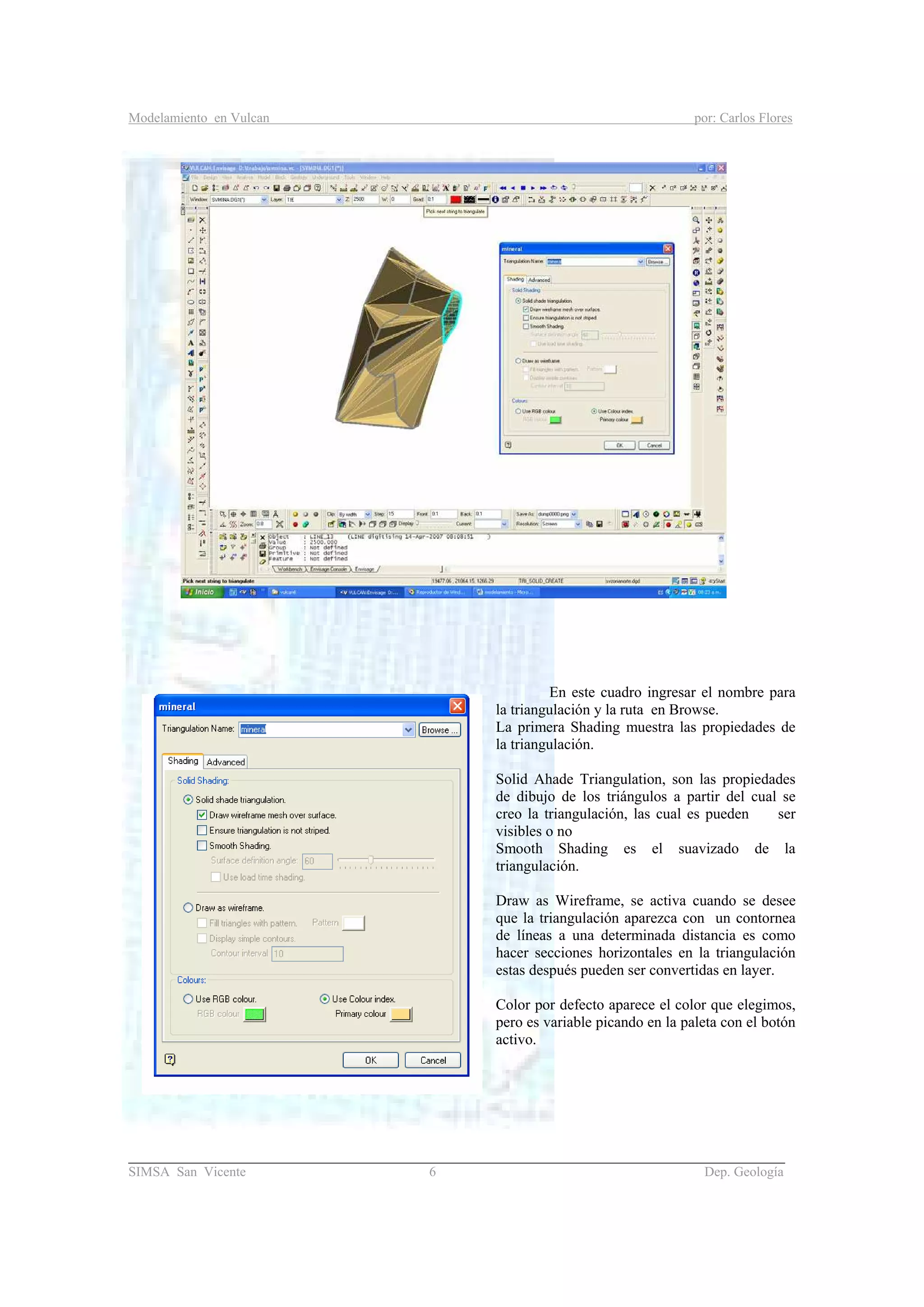 Modelamiento en Vulcan por: Carlos Flores
_______________________________________________________________________________________
SIMSA San Vicente 6 Dep. Geología
En este cuadro ingresar el nombre para
la triangulación y la ruta en Browse.
La primera Shading muestra las propiedades de
la triangulación.
Solid Ahade Triangulation, son las propiedades
de dibujo de los triángulos a partir del cual se
creo la triangulación, las cual es pueden ser
visibles o no
Smooth Shading es el suavizado de la
triangulación.
Draw as Wireframe, se activa cuando se desee
que la triangulación aparezca con un contornea
de líneas a una determinada distancia es como
hacer secciones horizontales en la triangulación
estas después pueden ser convertidas en layer.
Color por defecto aparece el color que elegimos,
pero es variable picando en la paleta con el botón
activo.
 
