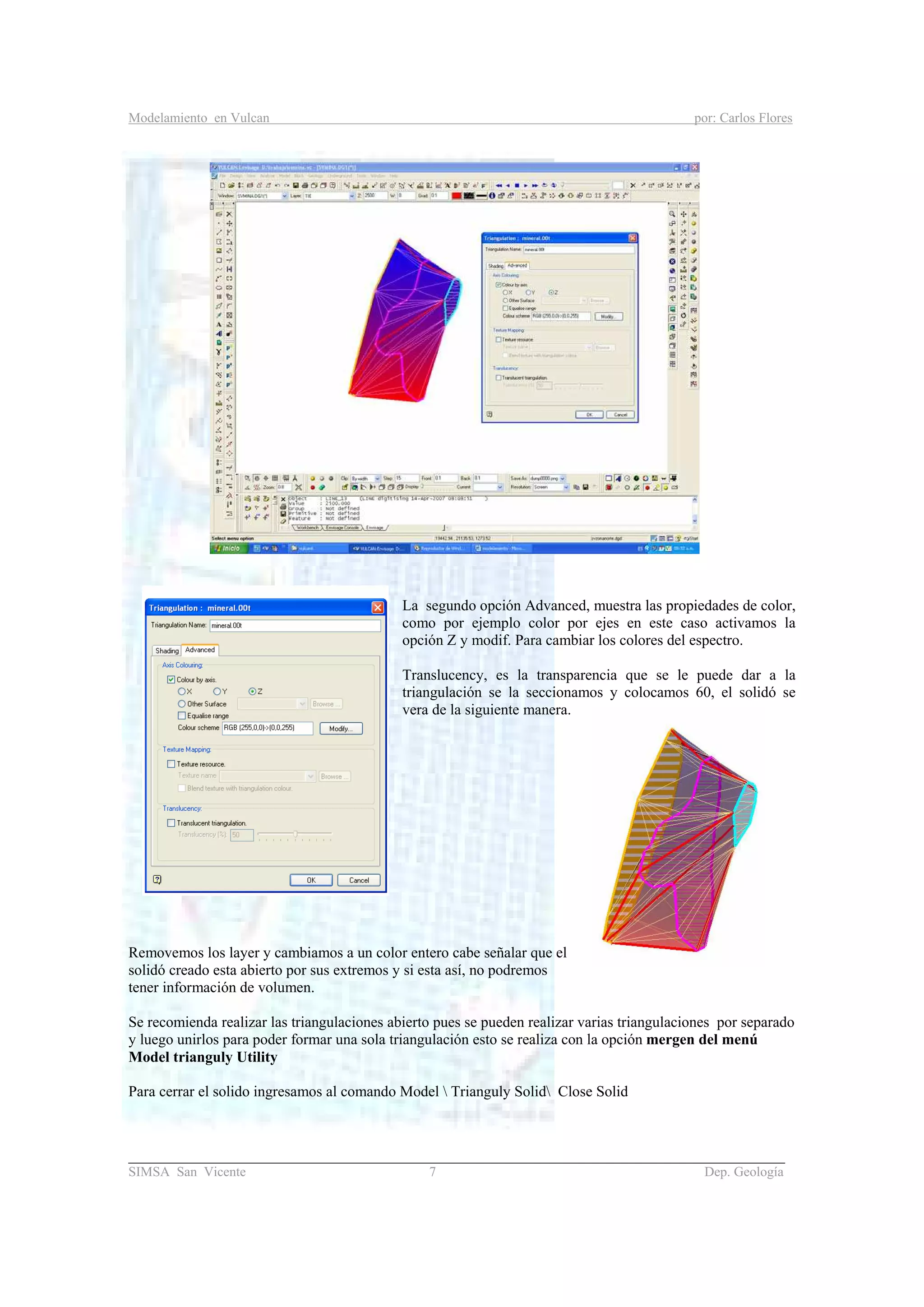 Modelamiento en Vulcan por: Carlos Flores
_______________________________________________________________________________________
SIMSA San Vicente 7 Dep. Geología
La segundo opción Advanced, muestra las propiedades de color,
como por ejemplo color por ejes en este caso activamos la
opción Z y modif. Para cambiar los colores del espectro.
Translucency, es la transparencia que se le puede dar a la
triangulación se la seccionamos y colocamos 60, el solidó se
vera de la siguiente manera.
Removemos los layer y cambiamos a un color entero cabe señalar que el
solidó creado esta abierto por sus extremos y si esta así, no podremos
tener información de volumen.
Se recomienda realizar las triangulaciones abierto pues se pueden realizar varias triangulaciones por separado
y luego unirlos para poder formar una sola triangulación esto se realiza con la opción mergen del menú
Model trianguly Utility
Para cerrar el solido ingresamos al comando Model  Trianguly Solid Close Solid
 