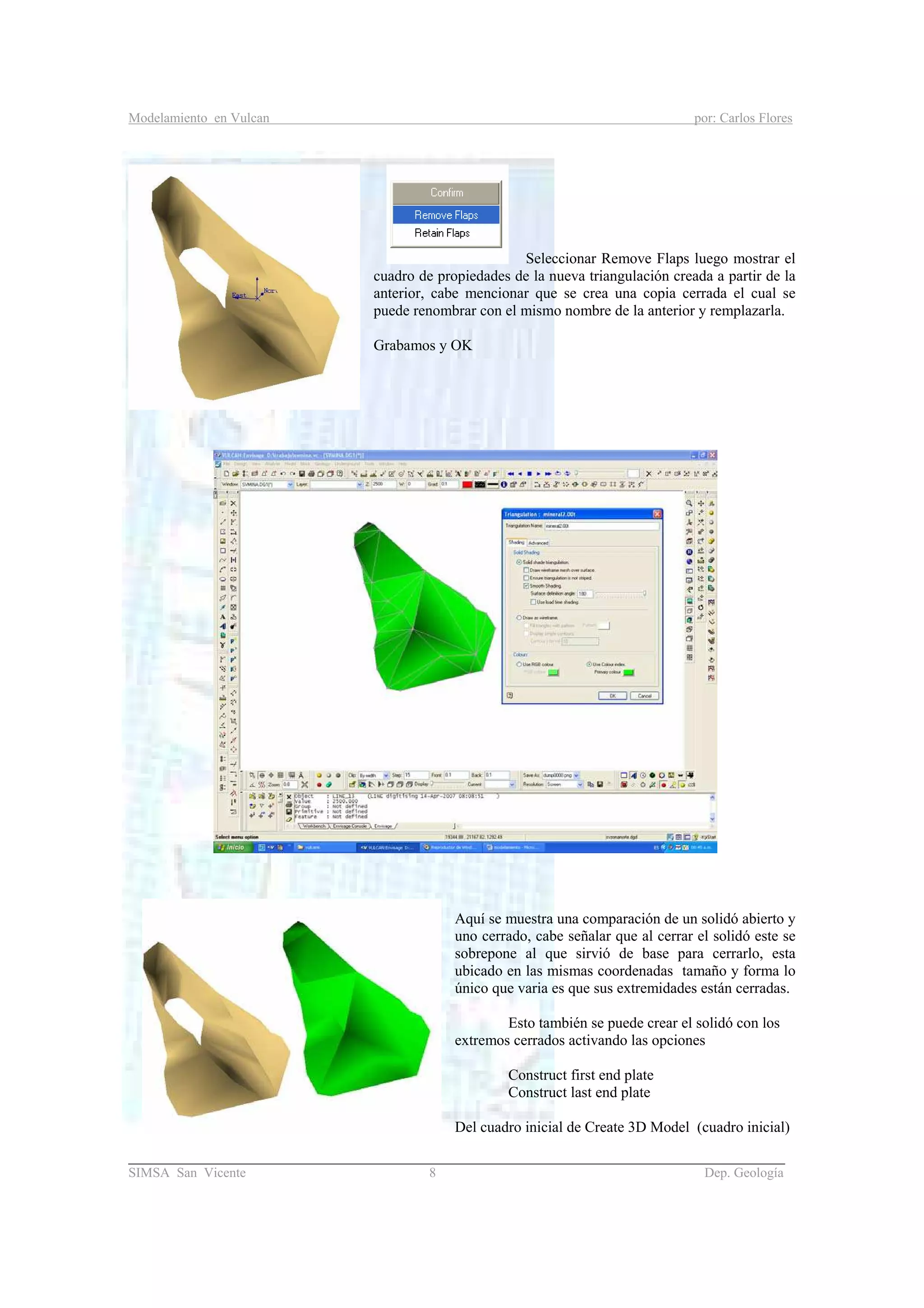Modelamiento en Vulcan por: Carlos Flores
_______________________________________________________________________________________
SIMSA San Vicente 8 Dep. Geología
Seleccionar Remove Flaps luego mostrar el
cuadro de propiedades de la nueva triangulación creada a partir de la
anterior, cabe mencionar que se crea una copia cerrada el cual se
puede renombrar con el mismo nombre de la anterior y remplazarla.
Grabamos y OK
Aquí se muestra una comparación de un solidó abierto y
uno cerrado, cabe señalar que al cerrar el solidó este se
sobrepone al que sirvió de base para cerrarlo, esta
ubicado en las mismas coordenadas tamaño y forma lo
único que varia es que sus extremidades están cerradas.
Esto también se puede crear el solidó con los
extremos cerrados activando las opciones
Construct first end plate
Construct last end plate
Del cuadro inicial de Create 3D Model (cuadro inicial)
 