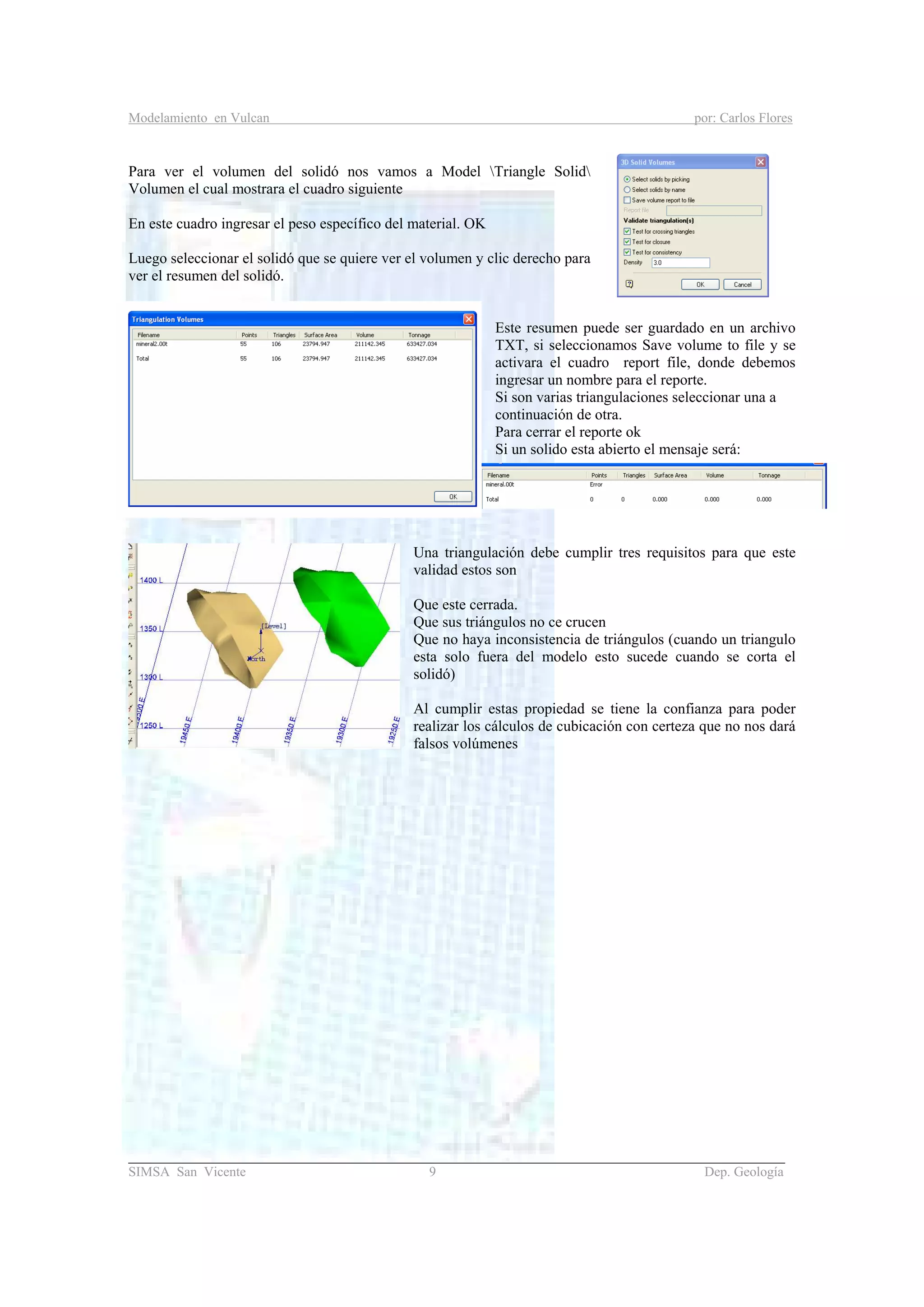 Modelamiento en Vulcan por: Carlos Flores
_______________________________________________________________________________________
SIMSA San Vicente 9 Dep. Geología
Para ver el volumen del solidó nos vamos a Model Triangle Solid
Volumen el cual mostrara el cuadro siguiente
En este cuadro ingresar el peso específico del material. OK
Luego seleccionar el solidó que se quiere ver el volumen y clic derecho para
ver el resumen del solidó.
Este resumen puede ser guardado en un archivo
TXT, si seleccionamos Save volume to file y se
activara el cuadro report file, donde debemos
ingresar un nombre para el reporte.
Si son varias triangulaciones seleccionar una a
continuación de otra.
Para cerrar el reporte ok
Si un solido esta abierto el mensaje será:
Una triangulación debe cumplir tres requisitos para que este
validad estos son
Que este cerrada.
Que sus triángulos no ce crucen
Que no haya inconsistencia de triángulos (cuando un triangulo
esta solo fuera del modelo esto sucede cuando se corta el
solidó)
Al cumplir estas propiedad se tiene la confianza para poder
realizar los cálculos de cubicación con certeza que no nos dará
falsos volúmenes
 