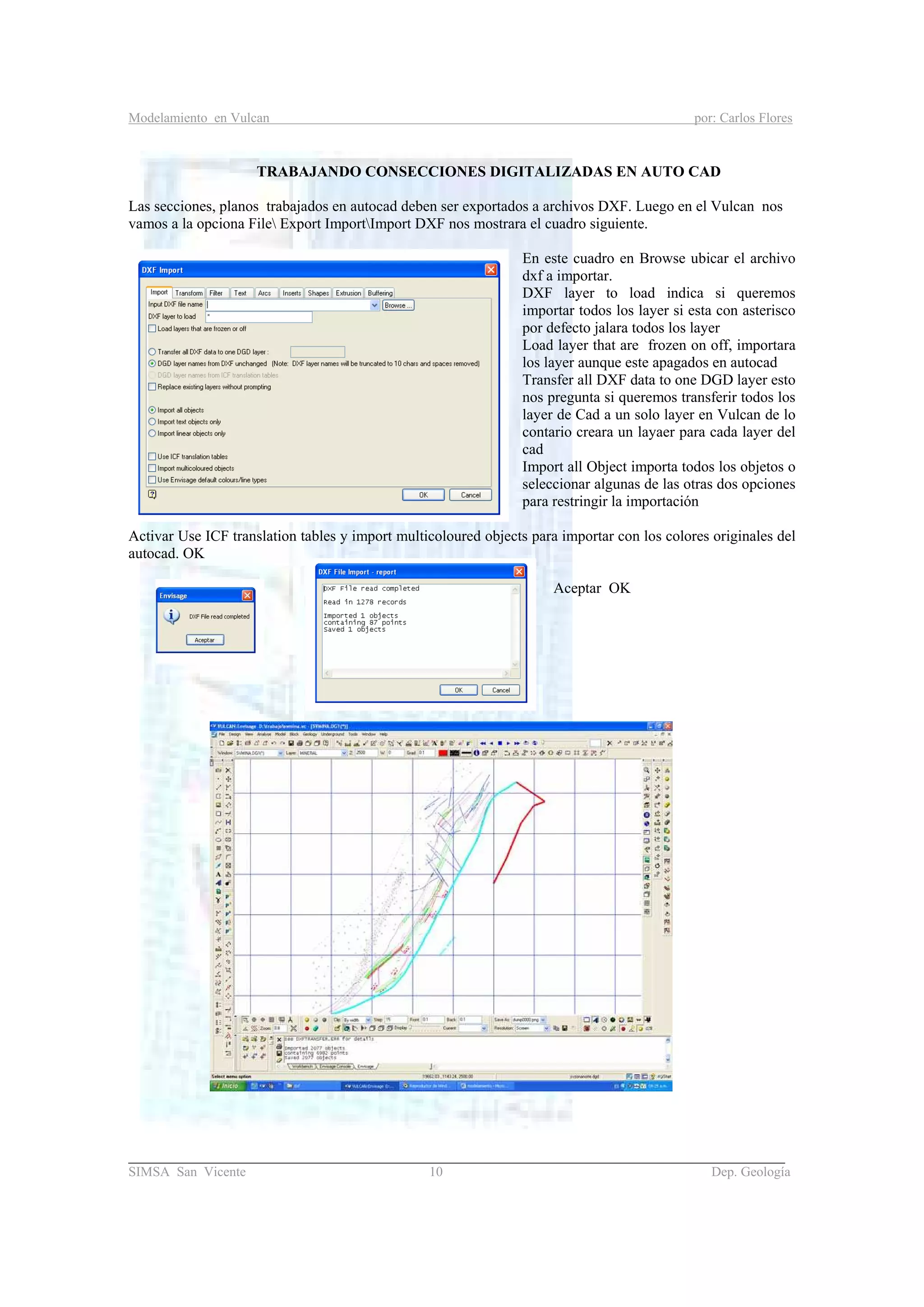 Modelamiento en Vulcan por: Carlos Flores
_______________________________________________________________________________________
SIMSA San Vicente 10 Dep. Geología
TRABAJANDO CONSECCIONES DIGITALIZADAS EN AUTO CAD
Las secciones, planos trabajados en autocad deben ser exportados a archivos DXF. Luego en el Vulcan nos
vamos a la opciona File Export ImportImport DXF nos mostrara el cuadro siguiente.
En este cuadro en Browse ubicar el archivo
dxf a importar.
DXF layer to load indica si queremos
importar todos los layer si esta con asterisco
por defecto jalara todos los layer
Load layer that are frozen on off, importara
los layer aunque este apagados en autocad
Transfer all DXF data to one DGD layer esto
nos pregunta si queremos transferir todos los
layer de Cad a un solo layer en Vulcan de lo
contario creara un layaer para cada layer del
cad
Import all Object importa todos los objetos o
seleccionar algunas de las otras dos opciones
para restringir la importación
Activar Use ICF translation tables y import multicoloured objects para importar con los colores originales del
autocad. OK
Aceptar OK
 