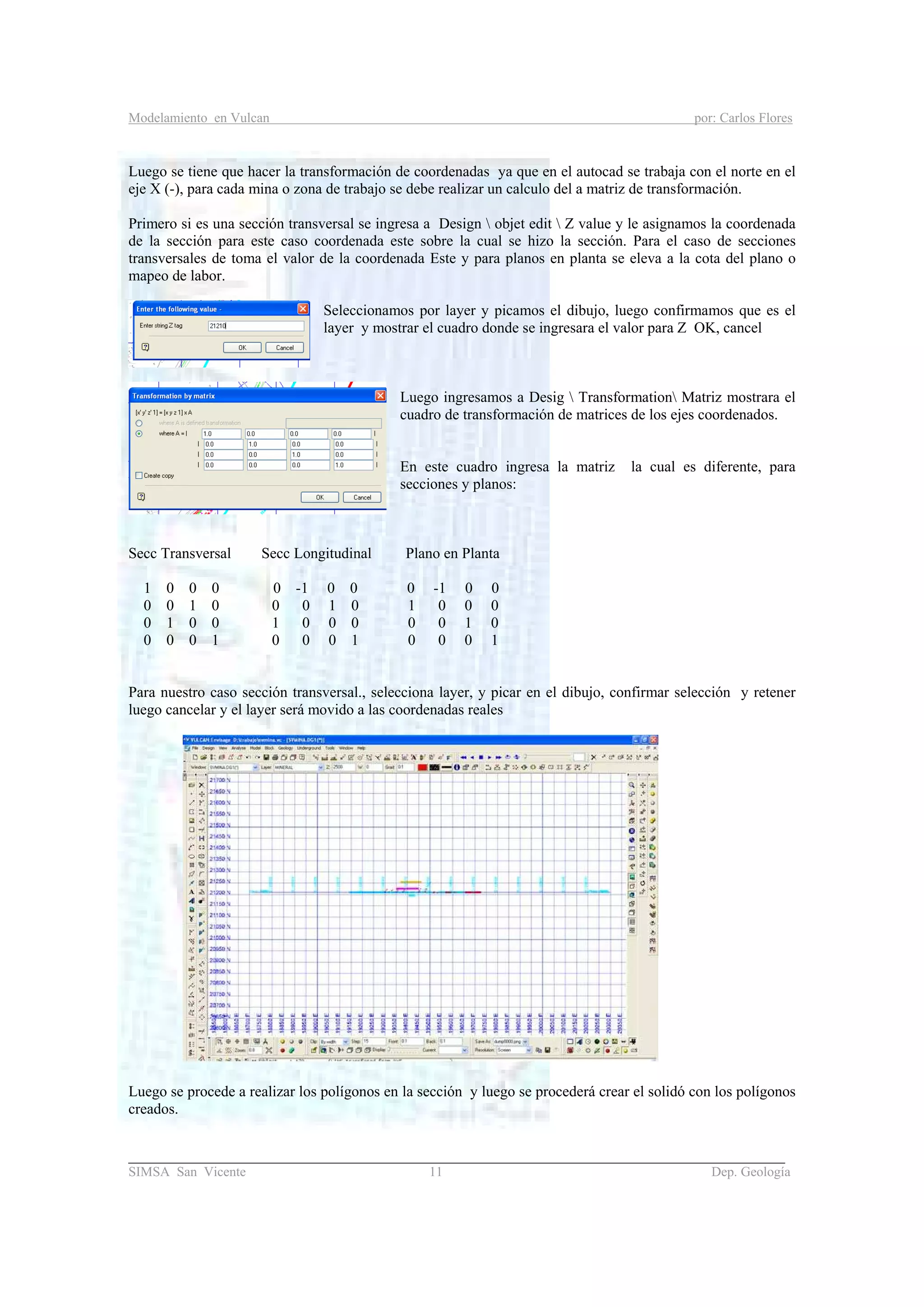 Modelamiento en Vulcan por: Carlos Flores
_______________________________________________________________________________________
SIMSA San Vicente 11 Dep. Geología
Luego se tiene que hacer la transformación de coordenadas ya que en el autocad se trabaja con el norte en el
eje X (-), para cada mina o zona de trabajo se debe realizar un calculo del a matriz de transformación.
Primero si es una sección transversal se ingresa a Design  objet edit  Z value y le asignamos la coordenada
de la sección para este caso coordenada este sobre la cual se hizo la sección. Para el caso de secciones
transversales de toma el valor de la coordenada Este y para planos en planta se eleva a la cota del plano o
mapeo de labor.
Seleccionamos por layer y picamos el dibujo, luego confirmamos que es el
layer y mostrar el cuadro donde se ingresara el valor para Z OK, cancel
Luego ingresamos a Desig  Transformation Matriz mostrara el
cuadro de transformación de matrices de los ejes coordenados.
En este cuadro ingresa la matriz la cual es diferente, para
secciones y planos:
Secc Transversal Secc Longitudinal Plano en Planta
1 0 0 0 0 -1 0 0 0 -1 0 0
0 0 1 0 0 0 1 0 1 0 0 0
0 1 0 0 1 0 0 0 0 0 1 0
0 0 0 1 0 0 0 1 0 0 0 1
Para nuestro caso sección transversal., selecciona layer, y picar en el dibujo, confirmar selección y retener
luego cancelar y el layer será movido a las coordenadas reales
Luego se procede a realizar los polígonos en la sección y luego se procederá crear el solidó con los polígonos
creados.
 