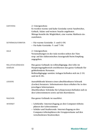 caf e t e ri a                   2. Untergeschoss
                                 Es werden warme und kalte Getränke sowie Sandwiches,
                                 Gebäck, Salate und weitere Snacks angeboten.
                                 Mittags besteht die Möglichkeit, eine warme Mahlzeit ein-
                                 zunehmen.

ge t rä n ke a u t o m at e n    – Für warme Getränke: 3. und 6. OG
                                 – Für kalte Getränke: 5. und 7. OG

au l a                           2. Untergeschoss
                                 Veranstaltungen in der Aula werden neben der Türe
                                 resp. auf der elektronischen Anzeigetafel beim Empfang
                                 angegeben.

rol l st u h l g ä n g i g e s   Das ganze Gebäude ist rollstuhlgängig: drei Lifte im
ge b ä u d e                     Haupteingangsbereich erschliessen das ganze Gebäude für
                                 gehbehinderte Personen.
                                 Rollstuhlgängige sanitäre Anlagen befinden sich im 2. UG
                                 und im 8. OG.

lo cke rs                        Auszubildende können einen abschliessbaren Schrank
                                 (Locker) benutzen. Informationen dazu erhalten Sie in den
                                 jeweiligen Sekretariaten.
                                 Abschliessbare Schränke für Lehrpersonen befinden sich in
                                 den Lehrerzimmern sowie auf den Korridoren.

rau ch e n                       Das ganze Gebäude ist rauchfrei.

int e rne t                      – Lehrkräfte: Internet-Zugang an den Computer-Arbeits-
                                   plätzen der Lehrerzimmer
                                 – Schüler und Studierende: Internet-Zugang an den
                                   Computer-Arbeitsplätzen der Gruppenräume auf den
                                   verschiedenen Stockwerken




                                 12                                       Wankdorf-Manual
 