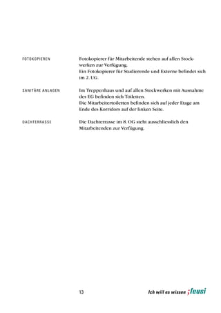 f ot o k o p i e r e n         Fotokopierer für Mitarbeitende stehen auf allen Stock-
                               werken zur Verfügung.
                               Ein Fotokopierer für Studierende und Externe befindet sich
                               im 2. UG.

sa n i t ä r e a n l a g e n   Im Treppenhaus und auf allen Stockwerken mit Ausnahme
                               des EG befinden sich Toiletten.
                               Die Mitarbeitertoiletten befinden sich auf jeder Etage am
                               Ende des Korridors auf der linken Seite.

d a ch t e r r a s s e         Die Dachterrasse im 8. OG steht ausschliesslich den
                               Mitarbeitenden zur Verfügung.




                               13                              Ich will es wissen
 