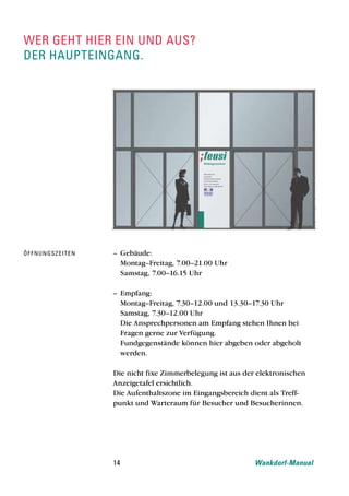 wer geht hier ein und aus?
der haupteingang.




Öf f n u n g s z e i t e n   – Gebäude:
                               Montag–Freitag, 7.00–21.00 Uhr
                               Samstag, 7.00–16.15 Uhr

                             – Empfang:
                               Montag–Freitag, 7.30–12.00 und 13.30–17.30 Uhr
                               Samstag, 7.30–12.00 Uhr
                               Die Ansprechpersonen am Empfang stehen Ihnen bei
                               Fragen gerne zur Verfügung.
                               Fundgegenstände können hier abgeben oder abgeholt
                               werden.

                             Die nicht fixe Zimmerbelegung ist aus der elektronischen
                             Anzeigetafel ersichtlich.
                             Die Aufenthaltszone im Eingangsbereich dient als Treff-
                             punkt und Warteraum für Besucher und Besucherinnen.




                             14                                       Wankdorf-Manual
 