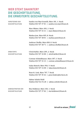 wer steht dahinter?
die geschäftsleitung.
die erweiterte geschäftsleitung.
vo rsi t z e n d e d e r          Sandra von May-Granelli, Büro 101, 1. Stock
g e sch ä f t s l e i t u n g     Telefon 031 537 37 01 | sandra.von.may@feusi.ch

                                  Marc Blatter, Büro 303, 3. Stock
                                  Telefon 031 537 33 11 | marc.blatter@feusi.ch

                                  Markus Jost, Büro 815, 8. Stock
                                  Telefon 031 537 38 01 | markus.jost@feusi.ch

                                  Andreas Choffat, Büro 818, 8. Stock
                                  Telefon 031 537 38 71 | andreas.choffat@feusi.ch



e rw e i t e r t e                Ulrich Keller, Büro 205, 2. Stock
g e sch ä f t s l e i t u n g     Telefon 031 537 33 00 | ulrich.keller@feusi.ch

                                  Corinne Schmidhauser, Büro 307, 3. Stock
                                  Telefon 031 537 33 13 | corinne.schmidhauser@feusi.ch

                                  Lukas Kmoch, Büro 503, 5. Stock
                                  Telefon 031 537 34 00 | lukas.kmoch@feusi.ch

                                  Peter K. Link, Büro 707, 7. Stock
                                  Telefon 031 537 35 16 | peter.link@phw-bern.ch

                                  Sabine Schirle Piehl
                                  Telefon 032 544 54 20 | sabine.schirle@feusi.ch



a d mi n i s t r at i o n d e r   Rita Holdener, Büro 103, 1. Stock
g e sch ä f t s l e i t u n g     Telefon 031 537 37 02 | rita.holdener@feusi.ch




                                  17                             Ich will es wissen
 