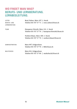 wo findet man was?
berufs- und lernberatung.
lernbegleitung.
le i t e r              René Zahno, Büro 107, 1. Stock
be ru f s- u n d        Telefon 031 537 37 71 | rene.zahno@feusi.ch
le rn b e rat u n g


t e am                  Hanspeter Hirschi, Büro 111, 1. Stock
                        Telefon 031 537 37 76 | hanspeter.hirschi@feusi.ch

                        Norbert Klaus, Büro 109, 1. Stock
                        Telefon 031 537 37 70 | norbert.klaus@feusi.ch



ad mi ni str at i o n   Büro 007, Erdgeschoss
                        Telefon 031 537 37 70 | blb@feusi.ch

m u lt i che c k        Büro 011, Erdgeschoss
                        Telefon 031 537 37 90 | multicheck@feusi.ch




                        18                                      Wankdorf-Manual
 
