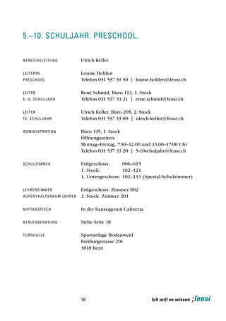5.–10. schulJahr. preschool.

b e re i c h s l e i t u n g             Ulrich Keller

leiterin                                 Louise Holden
pre sc h o o l                           Telefon 031 537 33 50 | louise.holden@feusi.ch

leiter                                   René Schmid, Büro 113, 1. Stock
5 .– 9 . s c h u l J a h r               Telefon 031 537 33 21 | rene.schmid@feusi.ch

leiter                                   Ulrich Keller, Büro 205, 2. Stock
1 0 . sch u l J a h r                    Telefon 031 537 33 00 | ulrich.keller@feusi.ch

a d mi n i s t r at i o n                Büro 115, 1. Stock
                                         Öffnungszeiten:
                                         Montag–Freitag, 7.30–12.00 und 13.00–17.00 Uhr
                                         Telefon 031 537 33 20 | 5-10schuljahr@feusi.ch

sch u l z i m m e r                      Erdgeschoss:      006–015
                                         1. Stock:         102–121
                                         1. Untergeschoss: 102–113 (Spezial-Schulzimmer)

l e hre r z i m m e r                    Erdgeschoss: Zimmer 002
a u f e n t h a lt s r a u m l e hr er   2. Stock: Zimmer 201

mi t tag s t i s c h                     In der hauseigenen Cafeteria

b e ru f s b e r at u n g                Siehe Seite 18

t u rn h a l l e                         Sportanlage Bodenweid
                                         Freiburgstrasse 201
                                         3018 Bern




                                         19                             Ich will es wissen
 