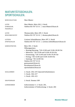 maturitätsschulen.
sportschulen.
be re i ch sl e i t u n g   Marc Blatter

le i t e r                  Marc Blatter, Büro 303, 3. Stock
gy mnasi u m ,              Telefon 031 537 33 11 | marc.blatter@feusi.ch
pa sse re l l e


le i t e r                  Thomas Jahn, Büro 305, 3. Stock
be ru f sm at u r i t ä t   Telefon 031 537 33 12 | thomas.jahn@feusi.ch

le i t e ri n               Corinne Schmidhauser, Büro 307, 3. Stock
sport sch u l e n           Telefon 031 537 33 13 | corinne.schmidhauser@feusi.ch

ad mi ni str at i o n       Büro 301, 3. Stock
                            Öffnungszeiten:
                            – Montag/Dienstag, 7.30–12.00 und 13.00–18.30 Uhr
                            – Mittwoch, 7.30–12.00 und 13.00–16.30 Uhr
                            – Donnerstag, 7.30–12.00 und 13.00–15.30 Uhr
                            – Freitag, 7.30–12.00 und 13.00–16.00 Uhr
                            – Samstag, 7.30–12.00 Uhr
                            Telefon 031 537 33 33
                            gymnasium@feusi.ch
                            berufsmatur@feusi.ch
                            sportschulen@feusi.ch

schu l z i m m e r          2. Stock: 202–215 (Spezial-Schulzimmer)
                            3. Stock: 302–317
                            4. Stock: 402–413

gru ppe n r a u m           3. Stock: Zimmer 309

le h re rz i m m e r        Lehrerzimmer 1: 2. Stock: 201,
                            Lehrerzimmer 2/Vorbereitung: 2. Stock: 203




                            20                                        Wankdorf-Manual
 
