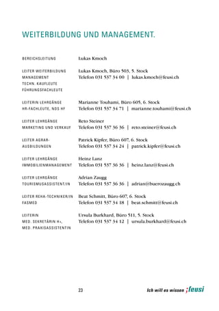 weiterbildung und management.

b e re i c h s l e i t u n g                 Lukas Kmoch

leiter weiterbildung                         Lukas Kmoch, Büro 503, 5. Stock
man a g e m e n t                            Telefon 031 537 34 00 | lukas.kmoch@feusi.ch
t e ch n . k a u f l e u t e
f Ü h ru n g s fa c h l e u t e


leiterin lehrgänge                           Marianne Touhami, Büro 605, 6. Stock
h r-fa c h l e u t e , n d s h f             Telefon 031 537 34 71 | marianne.touhami@feusi.ch

leiter lehrgänge                             Reto Steiner
marke t i n g u n d v e r k a u f            Telefon 031 537 36 36 | reto.steiner@feusi.ch

leiter agrar-                                Patrick Kipfer, Büro 607, 6. Stock
a u sb i l d u n g e n                       Telefon 031 537 34 24 | patrick.kipfer@feusi.ch

leiter lehrgänge                             Heinz Lanz
i mm o b i l i e n m a n a g e m e nt        Telefon 031 537 36 36 | heinz.lanz@feusi.ch

leiter lehrgänge                             Adrian Zaugg
t o u ri s m u s a s s i s t e n t / in      Telefon 031 537 36 36 | adrian@buerozaugg.ch

l e i t e r r e h a - t e c h n i k e r/in   Beat Schmitt, Büro 607, 6. Stock
fasmed                                       Telefon 031 537 34 18 | beat.schmitt@feusi.ch

leiterin                                     Ursula Burkhard, Büro 511, 5. Stock
me d. s e k r e t ä r i n h +,               Telefon 031 537 34 12 | ursula.burkhard@feusi.ch
me d. p r a x i s a s s i s t e n tin




                                             23                             Ich will es wissen
 