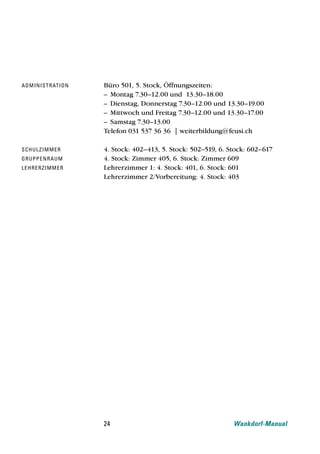 ad mi ni str at i o n   Büro 501, 5. Stock, Öffnungszeiten:
                        – Montag 7.30–12.00 und 13.30–18.00
                        – Dienstag, Donnerstag 7.30–12.00 und 13.30–19.00
                        – Mittwoch und Freitag 7.30–12.00 und 13.30–17.00
                        – Samstag 7.30–13.00
                        Telefon 031 537 36 36 | weiterbildung@feusi.ch

schu l z i m m e r      4. Stock: 402–413, 5. Stock: 502–519, 6. Stock: 602–617
gru ppe n r a u m       4. Stock: Zimmer 405, 6. Stock: Zimmer 609
le h re rz i m m e r    Lehrerzimmer 1: 4. Stock: 401, 6. Stock: 601
                        Lehrerzimmer 2/Vorbereitung: 4. Stock: 403




                        24                                        Wankdorf-Manual
 