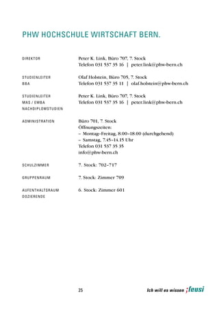 phw hochschule wirtschaft bern.

d i re kt o r                      Peter K. Link, Büro 707, 7. Stock
                                   Telefon 031 537 35 16 | peter.link@phw-bern.ch

st u d i e n l e i t e r           Olaf Holstein, Büro 705, 7. Stock
bba                                Telefon 031 537 35 11 | olaf.holstein@phw-bern.ch

st u d i e n l e i t e r           Peter K. Link, Büro 707, 7. Stock
mas / e m b a                      Telefon 031 537 35 16 | peter.link@phw-bern.ch
n a ch d i p l o m s t u d i e n


a d mi n i s t r at i o n          Büro 701, 7. Stock
                                   Öffnungszeiten:
                                   – Montag–Freitag, 8.00–18.00 (durchgehend)
                                   – Samstag, 7.45–14.15 Uhr
                                   Telefon 031 537 35 35
                                   info@phw-bern.ch

sch u l z i m m e r                7. Stock: 702–717

g ru pp e n r a u m                7. Stock: Zimmer 709

a u f e n t h a lt s r a u m       6. Stock: Zimmer 601
dozierende




                                   25                            Ich will es wissen
 