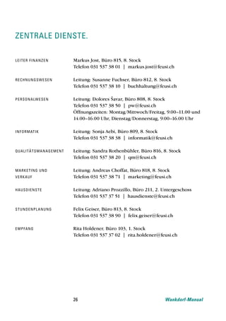 zentrale dienste.

le i t e r f i n a n z e n            Markus Jost, Büro 815, 8. Stock
                                      Telefon 031 537 38 01 | markus.jost@feusi.ch

re chn u n g s w e s e n              Leitung: Susanne Fuchser, Büro 812, 8. Stock
                                      Telefon 031 537 38 10 | buchhaltung@feusi.ch

pe rson a lw e s e n                  Leitung: Dolores Šavar, Büro 808, 8. Stock
                                      Telefon 031 537 38 50 | pw@feusi.ch
                                      Öffnungszeiten: Montag/Mittwoch/Freitag, 9.00–11.00 und
                                      14.00–16.00 Uhr, Dienstag/Donnerstag, 9.00–16.00 Uhr

inf o rmat i k                        Leitung: Sonja Aebi, Büro 809, 8. Stock
                                      Telefon 031 537 38 38 | informatik@feusi.ch

Qu a l i t ät s m a n a g e m e n t   Leitung: Sandra Rothenbühler, Büro 816, 8. Stock
                                      Telefon 031 537 38 20 | qm@feusi.ch

m a rke t i n g u n d                 Leitung: Andreas Choffat, Büro 818, 8. Stock
ve rkau f                             Telefon 031 537 38 71 | marketing@feusi.ch

ha u sd i e n s t e                   Leitung: Adriano Prozzillo, Büro 211, 2. Untergeschoss
                                      Telefon 031 537 37 51 | hausdienste@feusi.ch

st un d e n p l a n u n g             Felix Geiser, Büro 813, 8. Stock
                                      Telefon 031 537 38 90 | felix.geiser@feusi.ch

e m pfan g                            Rita Holdener, Büro 103, 1. Stock
                                      Telefon 031 537 37 02 | rita.holdener@feusi.ch




                                      26                                       Wankdorf-Manual
 