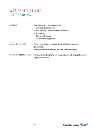 was geht alle an?
die ordnung.

h a u swa r t                          Der Hauswart ist zuständig für:
                                       – kleinere Reparaturen
                                       – Bestuhlung/Umstellen von Zimmern
                                       – Reinigung
                                       – Bereitstellen Aula
                                       – Schlüsselmanagement

a b fal l & r e c y c l i n g          Papier und Karton werden in den Schulzimmern
                                       gesammelt.
                                       PET-Sammelstellen befinden sich in den Gängen.

ve rl or e n e g e g e n s t ä n d e   können beim Empfang im Eingangsbereich abgegeben oder
                                       abgeholt werden.




                                       27                            Ich will es wissen
 