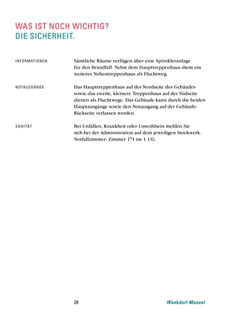 was ist noch wichtig?
die sicherheit.

inf o rmat i o n e n   Sämtliche Räume verfügen über eine Sprinkleranlage
                       für den Brandfall. Nebst dem Haupttreppenhaus dient ein
                       weiteres Nebentreppenhaus als Fluchtweg.

nota u sg ä n g e      Das Haupttreppenhaus auf der Nordseite des Gebäudes
                       sowie das zweite, kleinere Treppenhaus auf der Südseite
                       dienen als Fluchtwege. Das Gebäude kann durch die beiden
                       Hauptausgänge sowie den Notausgang auf der Gebäude-
                       Rückseite verlassen werden.

san i t ä t            Bei Unfällen, Krankheit oder Unwohlsein melden Sie
                       sich bei der Administration auf dem jeweiligen Stockwerk.
                       Notfallzimmer: Zimmer 171 im 1. UG.




                       28                                       Wankdorf-Manual
 