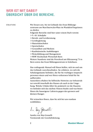 wer ist mit dabei?
Übersicht Über die bereiche.

e i nl e i t u n g   Wir freuen uns, Sie im Gebäude des Feusi Bildungs-
                     zentrums am Max-Daetwyler-Platz im Wankdorf begrüssen
                     zu dürfen.
                     Folgende Bereiche sind hier unter einem Dach vereint:
                     > 5.–10. Schuljahr
                     > Berufs- und Lernberatung
                     > Lernbegleitung
                     > Maturitätsschulen
                     > Sportschulen
                     > Gesundheit und Medizin
                     > Kaufmännische Ausbildungen
                     > Weiterbildung und Management
                     > PHW Hochschule Wirtschaft Bern
                     Weitere Standorte sind die Preschool am Elfenauweg 73 in
                     Bern sowie das Feusi Bildungszentrum in Solothurn.

                     Das vorliegende Manual soll Ihnen helfen, sich im und um
                     das Gebäude zurechtzufinden. Sie erfahren, wo sich die
                     Schulungsräume befinden, die für Sie wichtigen Ansprech-
                     personen sitzen und wer Ihren verlorenen Schal für Sie
                     aufbewahrt.
                     Ausserdem erhalten Sie hilfreiche Hinweise zur Infrastruk-
                     tur sowohl innerhalb des Hauses als auch in der Umge-
                     bung. Welche S-Bahn fährt Sie praktisch vor die Haustür,
                     wo befindet sich das nächste Fitness-Studio und was bietet
                     Ihnen die hauseigene Cafeteria gegen den grossen und
                     kleinen Hunger.

                     Wir wünschen Ihnen, dass Sie sich bei uns rundum
                     wohlfühlen.




                     Sandra von May-Granelli
                     Vorsitzende der Geschäftsleitung

                     2                                        Wankdorf-Manual
 