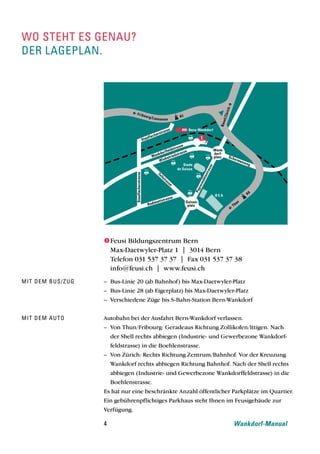 wo steht es genau?
der lageplan.




                   Feusi Bildungszentrum Bern
                    Max-Daetwyler-Platz 1 | 3014 Bern
                    Telefon 031 537 37 37 | Fax 031 537 37 38
                    info@feusi.ch | www.feusi.ch
mit dem bus/zug   – Bus-Linie 20 (ab Bahnhof) bis Max-Daetwyler-Platz
                  – Bus-Linie 28 (ab Eigerplatz) bis Max-Daetwyler-Platz
                  – Verschiedene Züge bis S-Bahn-Station Bern-Wankdorf


mit dem auto      Autobahn bei der Ausfahrt Bern-Wankdorf verlassen.
                  – Von Thun/Fribourg: Geradeaus Richtung Zollikofen/Ittigen. Nach
                      der Shell rechts abbiegen (Industrie- und Gewerbezone Wankdorf-
                      feldstrasse) in die Boehlenstrasse.
                  – Von Zürich: Rechts Richtung Zentrum/Bahnhof. Vor der Kreuzung
                      Wankdorf rechts abbiegen Richtung Bahnhof. Nach der Shell rechts
                      abbiegen (Industrie- und Gewerbezone Wankdorffeldstrasse) in die
                      Boehlenstrasse.
                  Es hat nur eine beschränkte Anzahl öffentlicher Parkplätze im Quartier.
                  Ein gebührenpflichtiges Parkhaus steht Ihnen im Feusigebäude zur
                  Verfügung.

                  4                                               Wankdorf-Manual
 