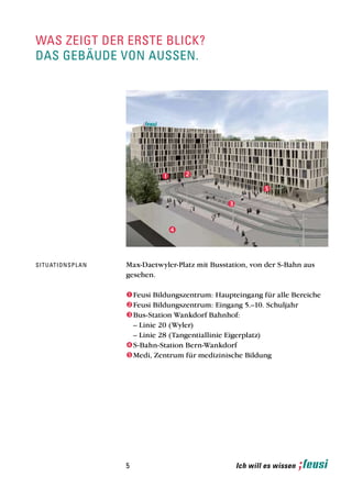 was zeigt der erste blick?
das gebäude von aussen.




                                      
                                           
                                            
                                                                    
                                                                    
                                                        
                                                        

                                        
                                        


si t u at i o n s p l a n   Max-Daetwyler-Platz mit Busstation, von der S-Bahn aus
                            gesehen.

                             Feusi Bildungszentrum: Haupteingang für alle Bereiche
                             Feusi Bildungszentrum: Eingang 5.–10. Schuljahr
                             Bus-Station Wankdorf Bahnhof:
                              – Linie 20 (Wyler)
                              – Linie 28 (Tangentiallinie Eigerplatz)
                             S-Bahn-Station Bern-Wankdorf
                             Medi, Zentrum für medizinische Bildung




                            5                               Ich will es wissen
 