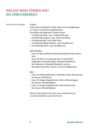 welche wege fÜhren hin?
die erreichbarkeit.

Öf f e n t l i c h e r v e r k e h r   S-Bahn:
                                       Station Bern-Wankdorf, direkt neben dem Schulgebäude
                                       (1. Station nach Bern Hauptbahnhof)
                                       Erreichbar mit folgenden S-Bahn-Linien:
                                       – S1 Richtung Thun, resp. Laupen/Fribourg
                                       – S2 Richtung Langnau, resp. Schwarzenburg
                                       – S3 Richtung Biel, resp. Belp/Thun
                                       – S4 Richtung Affoltern-Weier, resp. Rosshäusern
                                       – S44 Richtung Wiler, resp. Rosshäusern

                                       BERNMOBIL:
                                       – Linie 20 (Bern Bahnhof–Wankdorf Bahnhof–Bern Bahn-
                                         hof)
                                       – Linie 28, fährt neu ganztags ohne Unterbrüche
                                         (Eigerplatz–Ostermundigen–Wankdorf Bahnhof)
                                         bis Endstation «Wankdorf Bahnhof» auf den
                                         Max-Daetwyler-Platz, direkt vor dem Schulgebäude

                                       RBS:
                                       – Linie 36 (Münchenbuchsee–Zollikofen–Bern Breitenrain)
                                         bis Station «Wylerholz»
                                       – Linie 40 (Ittigen Kappelisacker–Muri–Allmendingen)
                                         bis Station «Wankdorfplatz»
                                       – Linie 41 (Ittigen Kappelisacker–Bern Breitenrain)
                                         bis Station «Wankdorfplatz»

                                       Weitere Infos finden Sie unter www.s-bahn-bern.ch,
                                       www.bernmobil.ch und www.rbs.ch.




                                       6                                       Wankdorf-Manual
 