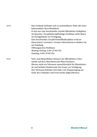 au t o   Das Gebäude befindet sich in unmittelbarer Nähe der Auto-
         bahnausfahrt Bern-Wankdorf.
         Es hat nur eine beschränkte Anzahl öffentlicher Parkplätze
         im Quartier. Ein gebührenpflichtiges Parkhaus steht Ihnen
         im Feusigebäude zur Verfügung.
         Eine beschränkte Anzahl Einstellhallenplätze wird an
         Dauermieter vermietet. Genaue Informationen erhalten Sie
         am Empfang.
         Öffnungszeiten Parkhaus:
         Montag–Freitag, 6.00–21.00 Uhr
         Samstag, 6.00–15.00 Uhr

ve l o   Velo- und Mopedfahrer können die öffentlichen Unter-
         stände auf dem Max-Daetwyler-Platz benützen.
         Ebenso steht ein Veloraum (ausschliesslich für Mitarbeiten-
         de und Schüler/Studierende der Feusi) zur Verfügung.
         Der Veloraum befindet sich links vom Haupteingang am
         Ende des Gebäudes und wird nachts abgeschlossen.




         8                                         Wankdorf-Manual
 