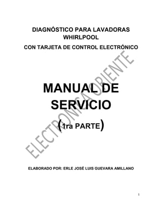 1
DIAGNÓSTICO PARA LAVADORAS
WHIRLPOOL
CON TARJETA DE CONTROL ELECTRÓNICO
MANUAL DE
SERVICIO
(1ra PARTE)
ELABORADO POR: ERLE JOSÉ LUIS GUEVARA AMILLANO
 