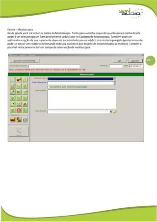 10
Exame - Meatoscopia
Nesta janela você irá incluir os dados da Meatoscopia. Tanto para a orelha esquerda quanto para a orelha direita
poderá ser selecionado um ítem previamente cadastrado no Cadastro de Meatoscopia. Também pode ser
assinalada a opção de que o paciente deve ser encaminhado para o médico otorrinolaringologista (posteriormente
pode-se extrair um relatório informando todos os pacientes que devem ser encaminhados ao médico). Também é
possível nesta janela incluir um campo de observação da meatoscopia.
 