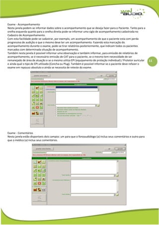 11
Exame - Acompanhamento
Nesta janela podem-se informar dados sobre o acompanhamento que se deseja fazer para o Paciente. Tanto para a
orelha esquerda quanto para a orelha direita pode-se informar uma sigla de acompanhamento cadastrada no
Cadastro de Acompanhamento.
Com esta facilidade pode-se cadastrar, por exemplo, um acompanhamento de que o paciente esta com perda
progressiva de audição e que o mesmo deve ter um acompanhamento. Fazendo esta marcação do
acompanhamento durante o exame, pode-se tirar relatórios posteriormente, que indicam todos os pacientes
marcados com determinada situação de acompanhamento.
Também nesta janela é possível informar uma observação e também informar, para emissão de relatórios de
acompanhamento, se é necessário emissão de CAT para o paciente, se o mesmo tem necessidade de ser
remanejado de área de atuação e se o mesmo utiliza EPI (equipamento de proteção individual) / Protetor auricular
e ainda qual o tipo de EPI utilizado (Concha ou Plug). Também é possível informar se o paciente deve refazer o
exame em repouso absoluto e ainda se necessita de reteste do exame.
Exame - Comentários
Nesta janela estão disponíveis dois campos: um para que o fonoaudiólogo (a) inclua seus comentários e outro para
que o médico (a) inclua seus comentários.
 