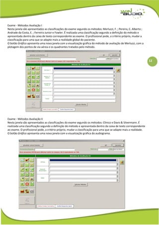 12
Exame - Métodos Avaliação I
Nesta janela são apresentados as classificações do exame segundo os métodos: Merluzzi, F. ; Pereira, C. Alberto ;
Andrade da Costa, E. ; Ferreira Junior e Fowler. É realizada uma classificação segundo a definição do método e
apresentada dentro da caixa de texto correspondente ao exame. O profissional pode, a critério próprio, mudar a
classificação para uma que se adapte mais a realidade global do paciente.
O botão Gráfico apresenta uma nova janela com a visualização gráfica do método de avaliação de Merluzzi, com a
plotagem dos pontos de via aérea e os quadrantes tratados pelo método.
Exame - Métodos Avaliação II
Nesta janela são apresentados as classificações do exame segundo os métodos: Clínico e Davis & Silvermann. É
realizada uma classificação segundo a definição do método e apresentada dentro da caixa de texto correspondente
ao exame. O profissional pode, a critério próprio, mudar a classificação para uma que se adapte mais a realidade.
O botão Gráfico apresenta uma nova janela com a visualização gráfica do audiograma.
 