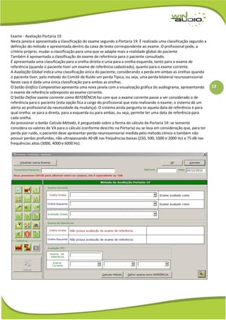 13
Exame - Avaliação Portaria 19
Nesta janela é apresentada a classificação do exame segundo a Portaria 19. É realizada uma classificação segundo a
definição do método e apresentada dentro da caixa de texto correspondente ao exame. O profissional pode, a
critério próprio, mudar a classificação para uma que se adapte mais a realidade global do paciente
Também é apresentada a classificação do exame de referência para o paciente consultado.
É apresentada uma classificação para a orelha direita e uma para a orelha esquerda, tanto para o exame de
referência (quando o paciente tiver um exame de referência cadastrado), quanto para o exame corrente.
A Avaliação Global indica uma classificação única do paciente, considerando a perda em ambas as orelhas quando
o paciente tiver, pelo método do Comitê de Ruído um perda Típica, ou seja, uma perda bilateral neurossenssorial.
Neste caso é dada uma única classificação para ambas as orelhas.
O botão Gráfico Comparativo apresenta uma nova janela com a visualização gráfica do audiograma, apresentando
o exame de referência sobreposto ao exame corrente.
O botão Define exame corrente como REFERÊNCIA faz com que o exame corrente passe a ser considerado o de
referência para o paciente (esta opção fica a cargo do profissional que esta realizando o exame; o sistema dá um
alerta ao profissional da necessidade da mudança). O sistema ainda pergunta se aquela data de referência é para
qual orelha: se para a direita, para a esquerda ou para ambas, ou seja, permite ter uma data de referência para
cada orelha.
Ao pressionar o botão Calcula Método, é perguntado sobre a forma do cálculo da Portaria 19: se somente
considera os valores de VA para o cálculo (conforme descrito na Portaria) ou se leva em consideração que, para ter
perda por ruído, o paciente deve apresentar perda neurossensorial medida pelo método clínico e também não
possuir perdas profundas, não ultrapassando 40 dB nas frequências baixas (250, 500, 1000 e 2000 Hz) e 75 dB nas
frequências altas (3000, 4000 e 6000 Hz).
 
