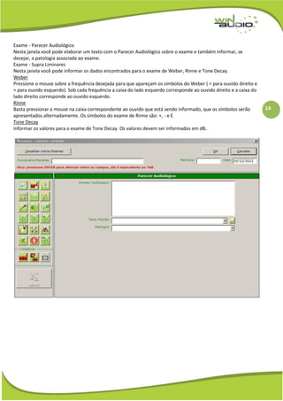 14
Exame - Parecer Audiológico
Nesta janela você pode elaborar um texto com o Parecer Audiológico sobre o exame e também informar, se
desejar, a patologia associada ao exame.
Exame - Supra Liminares
Nesta janela você pode informar os dados encontrados para o exame de Weber, Rinne e Tone Decay.
Weber
Pressione o mouse sobre a frequência desejada para que apareçam os símbolos do Weber ( < para ouvido direito e
> para ouvido esquerdo). Sob cada frequência a caixa do lado esquerdo corresponde ao ouvido direito e a caixa do
lado direito corresponde ao ouvido esquerdo.
Rinne
Basta pressionar o mouse na caixa correspondente ao ouvido que está sendo informado, que os símbolos serão
apresentados alternadamente. Os símbolos do exame de Rinne são: +, - e E
Tone Decay
Informar os valores para o exame de Tone Decay. Os valores devem ser informados em dB.
 