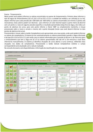 15
Exame - Timpanometria
Nesta janela você poderá informar os valores encontrados no exame de timpanometria. Primeiro deve informar o
tipo da régua do imitanciômetro (10 a 0, 0.0 a 5.0 ou 0.0 a 2.5) e a unidade de medida a ser utilizada (cc ou ml),
depois informar para cada pressão (de +200 daPa até -600 daPa) os valores encontrados (no mínimo 3 pontos são
necessários). Estes valores podem ser decimais - para informar um valor decimal separe a parte inteira da decimal
com um ponto (.). Caso em alguma pressão específica o resultado apresentado esteja fora da régua, isto indica um
ponto de abertura da curva; para este ponto informe o literal 'ABR' ou simplesmente mantenha o mouse
pressionado sobre o ícone e arraste o mesmo até o ponto desejado (neste caso você deverá informar os dois
pontos de abertura da curva).
Pressionando o mouse sobre o botão Complacência será apresentada uma nova janela, onde você poderá informar
os valores de complacência. O sistema já traz automaticamente os valores preenchidos quando a régua informada
é do tipo 0.0 a 5.0 ou 0.0 a 2.5, pois neste caso os valores informados para a pressão já são em cc de mercúrio (para
o imitanciômetro que tem a régua de 10 a 0 os valores apresentados não são em cc de mercúrio e você deve
informá-los manualmente). O sistema já identifica situações de curva aberta e curva contínua, refletindo estas
situações nos dados da complacência. Pressionando o botão Calcula Complacência Estática o campo
correspondente será atualizado com o cálculo realizado.
Na consulta do exame será disponibilizada a informação da classificação da curva segundo Jerger, 1970.
 