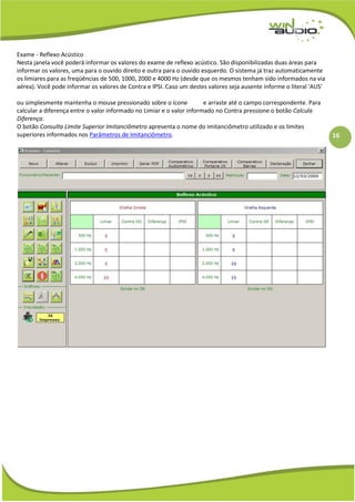 16
Exame - Reflexo Acústico
Nesta janela você poderá informar os valores do exame de reflexo acústico. São disponibilizadas duas áreas para
informar os valores, uma para o ouvido direito e outra para o ouvido esquerdo. O sistema já traz automaticamente
os limiares para as freqüências de 500, 1000, 2000 e 4000 Hz (desde que os mesmos tenham sido informados na via
aérea). Você pode informar os valores de Contra e IPSI. Caso um destes valores seja ausente informe o literal 'AUS'
ou simplesmente mantenha o mouse pressionado sobre o ícone e arraste até o campo correspondente. Para
calcular a diferença entre o valor informado no Limiar e o valor informado no Contra pressione o botão Calcula
Diferença.
O botão Consulta Limite Superior Imitanciômetro apresenta o nome do imitanciômetro utilizado e os limites
superiores informados nos Parâmetros de Imitanciômetro.
 