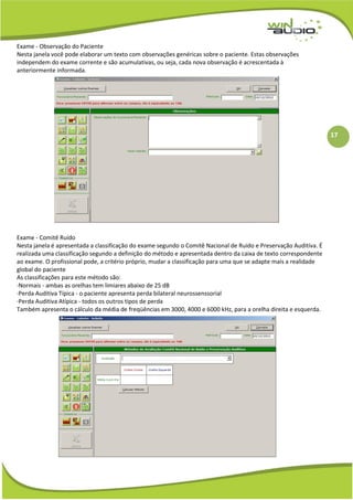 17
Exame - Observação do Paciente
Nesta janela você pode elaborar um texto com observações genéricas sobre o paciente. Estas observações
independem do exame corrente e são acumulativas, ou seja, cada nova observação é acrescentada à
anteriormente informada.
Exame - Comitê Ruído
Nesta janela é apresentada a classificação do exame segundo o Comitê Nacional de Ruído e Preservação Auditíva. É
realizada uma classificação segundo a definição do método e apresentada dentro da caixa de texto correspondente
ao exame. O profissional pode, a critério próprio, mudar a classificação para uma que se adapte mais a realidade
global do paciente
As classificações para este método são:
·Normais - ambas as orelhas tem limiares abaixo de 25 dB
·Perda Auditiva Típica - o paciente apresenta perda bilateral neurossenssorial
·Perda Auditiva Atípica - todos os outros tipos de perda
Também apresenta o cálculo da média de freqüências em 3000, 4000 e 6000 kHz, para a orelha direita e esquerda.
 