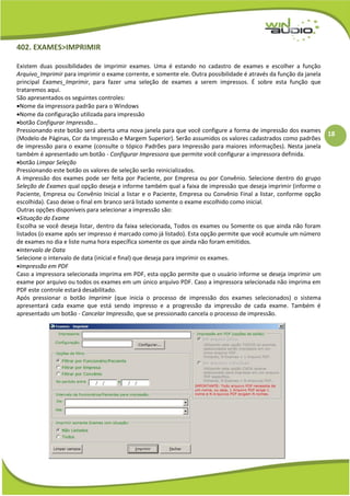 18
402. EXAMES>IMPRIMIR
Existem duas possibilidades de imprimir exames. Uma é estando no cadastro de exames e escolher a função
Arquivo_Imprimir para imprimir o exame corrente, e somente ele. Outra possibilidade é através da função da janela
principal Exames_Imprimir, para fazer uma seleção de exames a serem impressos. É sobre esta função que
trataremos aqui.
São apresentados os seguintes controles:
Nome da impressora padrão para o Windows
Nome da configuração utilizada para impressão
botão Configurar Impressão...
Pressionando este botão será aberta uma nova janela para que você configure a forma de impressão dos exames
(Modelo de Páginas, Cor da Impressão e Margem Superior). Serão assumidos os valores cadastrados como padrões
de impressão para o exame (consulte o tópico Padrões para Impressão para maiores informações). Nesta janela
também é apresentado um botão - Configurar Impressora que permite você configurar a impressora definida.
botão Limpar Seleção
Pressionando este botão os valores de seleção serão reinicializados.
A impressão dos exames pode ser feita por Paciente, por Empresa ou por Convênio. Selecione dentro do grupo
Seleção de Exames qual opção deseja e informe também qual a faixa de impressão que deseja imprimir (informe o
Paciente, Empresa ou Convênio Inicial a listar e o Paciente, Empresa ou Convênio Final a listar, conforme opção
escolhida). Caso deixe o final em branco será listado somente o exame escolhido como inicial.
Outras opções disponíveis para selecionar a impressão são:
Situação do Exame
Escolha se você deseja listar, dentro da faixa selecionada, Todos os exames ou Somente os que ainda não foram
listados (o exame após ser impresso é marcado como já listado). Esta opção permite que você acumule um número
de exames no dia e liste numa hora específica somente os que ainda não foram emitidos.
Intervalo de Data
Selecione o intervalo de data (inicial e final) que deseja para imprimir os exames.
Impressão em PDF
Caso a impressora selecionada imprima em PDF, esta opção permite que o usuário informe se deseja imprimir um
exame por arquivo ou todos os exames em um único arquivo PDF. Caso a impressora selecionada não imprima em
PDF este controle estará desabilitado.
Após pressionar o botão Imprimir (que inicia o processo de impressão dos exames selecionados) o sistema
apresentará cada exame que está sendo impresso e a progressão da impressão de cada exame. Também é
apresentado um botão - Cancelar Impressão, que se pressionado cancela o processo de impressão.
 