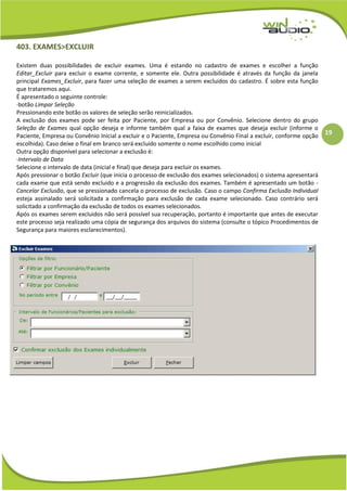 19
403. EXAMES>EXCLUIR
Existem duas possibilidades de excluir exames. Uma é estando no cadastro de exames e escolher a função
Editar_Excluir para excluir o exame corrente, e somente ele. Outra possibilidade é através da função da janela
principal Exames_Excluir, para fazer uma seleção de exames a serem excluidos do cadastro. É sobre esta função
que trataremos aqui.
É apresentado o seguinte controle:
·botão Limpar Seleção
Pressionando este botão os valores de seleção serão reinicializados.
A exclusão dos exames pode ser feita por Paciente, por Empresa ou por Convênio. Selecione dentro do grupo
Seleção de Exames qual opção deseja e informe também qual a faixa de exames que deseja excluir (informe o
Paciente, Empresa ou Convênio Inicial a excluir e o Paciente, Empresa ou Convênio Final a excluir, conforme opção
escolhida). Caso deixe o final em branco será excluido somente o nome escolhido como inicial
Outra opção disponível para selecionar a exclusão é:
·Intervalo de Data
Selecione o intervalo de data (inicial e final) que deseja para excluir os exames.
Após pressionar o botão Excluir (que inicia o processo de exclusão dos exames selecionados) o sistema apresentará
cada exame que está sendo excluido e a progressão da exclusão dos exames. Também é apresentado um botão -
Cancelar Exclusão, que se pressionado cancela o processo de exclusão. Caso o campo Confirma Exclusão Individual
esteja assinalado será solicitada a confirmação para exclusão de cada exame selecionado. Caso contrário será
solicitado a confirmação da exclusão de todos os exames selecionados.
Após os exames serem excluidos não será possível sua recuperação, portanto é importante que antes de executar
este processo seja realizado uma cópia de segurança dos arquivos do sistema (consulte o tópico Procedimentos de
Segurança para maiores esclarecimentos).
 