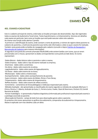 3
EXAMES 04
401. EXAMES>CADASTRAR
Este é o cadastro principal do sistema, onde todas as funções principais são desenvolvidas. Aqui são registrados
todos os exames de Audiometria Tonal Limiar, Testes Supraliminares e a Imitanciometria. Veremos em detalhes
cada exame em particular, bem como as funções que você pode executar sobre este cadastro.
Ao chamar esta função serão abertas 3 janelas:
·A primeira é a identificação do exame, onde constam o nome do paciente, o número de registro deste paciente no
cadastro de pacientes, a matrícula do paciente (caso tenha sido informada) e a data na qual o exame foi realizado.
Também nesta janela estão os botões de navegação pelo cadastro (consulte o tópico Padrões de Navegação e
Manutenção de Cadastros para maiores informações)
·A segunda é uma janela de controle (chamada VISUALIZAR) onde existem botões com ícones, que ao serem
pressionadas com o mouse, apresentam os dados correspondentes numa janela ao lado desta. Os ícones
representam:
·Dados Básicos - dados básicos sobre o paciente e sobre o exame;
·Dados Empresa - dados sobre o tipo de exame realizado na empresa;
·Anamnese - dados sobre a anamnese;
·Via Aérea - dados sobre exame de via aérea;
·LogoAudiometria - dados sobre exame de logoaudiometria;
·Via Óssea - dados sobre exame de via óssea;
·Meatoscopia - dados sobre a meatoscopia;
·Acompanhamento - dados sobre acompanhamento do paciente;
·Supra Liminares - dados sobre exame de Weber, Rinne e Tone Decay;
·Timpanometria - dados sobre exame de timpanometria;
·Reflexo Acústico - dados sobre exame de reflexo acústico;
·Comentários - comentários do fonoaudiólogo(a) e médico(a) responsável pelo exame;
·Métodos Avaliação - são apresentadas as classificações do exame segundo os métodos de avaliação (Merluzzi, F;
Clínico; Pereira, C. Alberto; Andrade da Costa, E.; Ferreira Junior; Fowler, Davis & Silvermann, Portaria 19; Comitê
Nacional de Ruído);
·Parecer Audiológico - é apresentada a hipótese diagnóstica (informada pelo profissional responsável pelo exame) e
a patologia associada ao paciente.
·Observação do Paciente - campo de texto livre para observações gerais sobre o paciente;
Os próximos três ícones apresentam os gráficos da audiometria, comparativo da audiometria e timpanometria.
Abaixo é explicado com mais detalhes cada um deles:
 