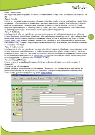 4
Exame - Dados Básicos
Esta é a janela que contem os dados básicos do paciente e também sobre o exame. Os controles pertencentes à ela
são:
·Tipo da Consulta
Informe se a consulta é para empresa, convênio ou particular. Caso escolha empresa, será habilitado o botão Dados
Empresa para informar os detalhes do exame para a empresa. Caso escolha convênio deverá informar o convênio
pelo qual está atendendo. Também pode ser informado o repouso acústico do paciente. Em todos os casos é
obrigatório o preenchimento da idade do paciente (o sistema já traz este campo preenchido, com base nos dados
de idade do paciente ou data de nascimento informados no cadastro de pacientes).
·Nome do Audiômetro
Escolha dentro da caixa correspondente o nome do audiômetro que será utilizado para o exame que está sendo
incluído. Este dado é obrigatório e é utilizado para saber os limites superiores e informações sobre calibração. Caso
deseje utilizar sempre o mesmo audiômetro nos exames, informe o nome do audiômetro que deseja na função
Padrões para o Exame, que este nome será sempre trazido como padrão (mas você pode alterá-lo, basta escolher
outro nome da lista). Também é apresentada a data da última calibração do audiômetro, se a mesma foi informada
no cadastro do audiômetro.
·Nome do Imitanciômetro
Escolha dentro da caixa correspondente o nome do imitanciômetro que será utilizado para o exame que está sendo
incluído. Este dado é obrigatório somente se você incluir dados de reflexo acústico (imitanciometria) e é utilizado
para saber os limites superiores. Caso deseje utilizar sempre o mesmo imitanciômetro nos exames, informe o nome
do imitanciômetro que deseja na função Padrões para o Exame, que este nome será sempre trazido como padrão
(mas você pode alterá-lo, basta escolher outro nome da lista);
·Fonoaudiólogo(a)/Médico(a)
Informe o nome do fonoaudiólogo(a) e/ou médico(a) que será responsável pelo exame (pelo menos um é
obrigatório).
·Profissional que solicitou o exame
Informe o nome do profissional que solicitou o exame. É aberto uma caixa, onde pode-se escrever o nome do
profissional ou escolher um dos profissionais já cadastrados. Estes profissionais são cadastrados na tabela de
Textos Padrões (para maiores detalhes veja o ítem Textos Padrões
 